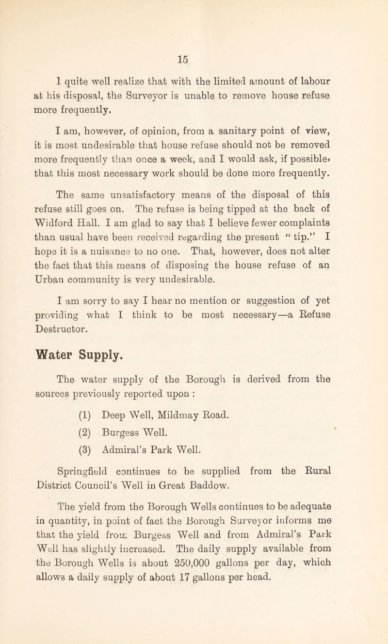 1 quite well realize that with the liniited amount of labour at his disposal, the Surveyor is unable to remove house refuse more frequently. I am, however, of opinion, from a sanitary point of view, it is most undesirable that house refuse should not be removed more frequently than once a week, and I would ask, if possiblei that this most necessary work should be done more frequently. The same unsatisfactory means of the disposal of this refuse still goes on. The refuse is being tipped at the back of Widford Hall. I am glad to say that I believe fewer complaints than usual have been received regarding the present “ tip.^’ I hope it is a nuisance to no one. That, however, does not alter the fact that this means of disposing the house refuse of an Urban community is very undesirable. I am sorry to say I hear no mention or suggestion of yet providing what I think to be most necessary—a Refuse Destructor. Water Supply. The water supply of the Borough is derived from the sources previously reported upon : (1) Deep Well, Mildmay Road. (2) Burgess Well. (3) Admiral’s Park Well. Springfield continues to be supplied from the Rural District Council’s Well in Great Baddow. The yield from the Borough Wells continues to be adequate in quantity, in point of fact the Borough Surveyor informs me that the yield from Burgess Well and from Admiral’s Park Well has slightly increased. The daily supply available from the Borough Wells is about 250,000 gallons per day, which allows a daily supply of about 17 gallons per head.
