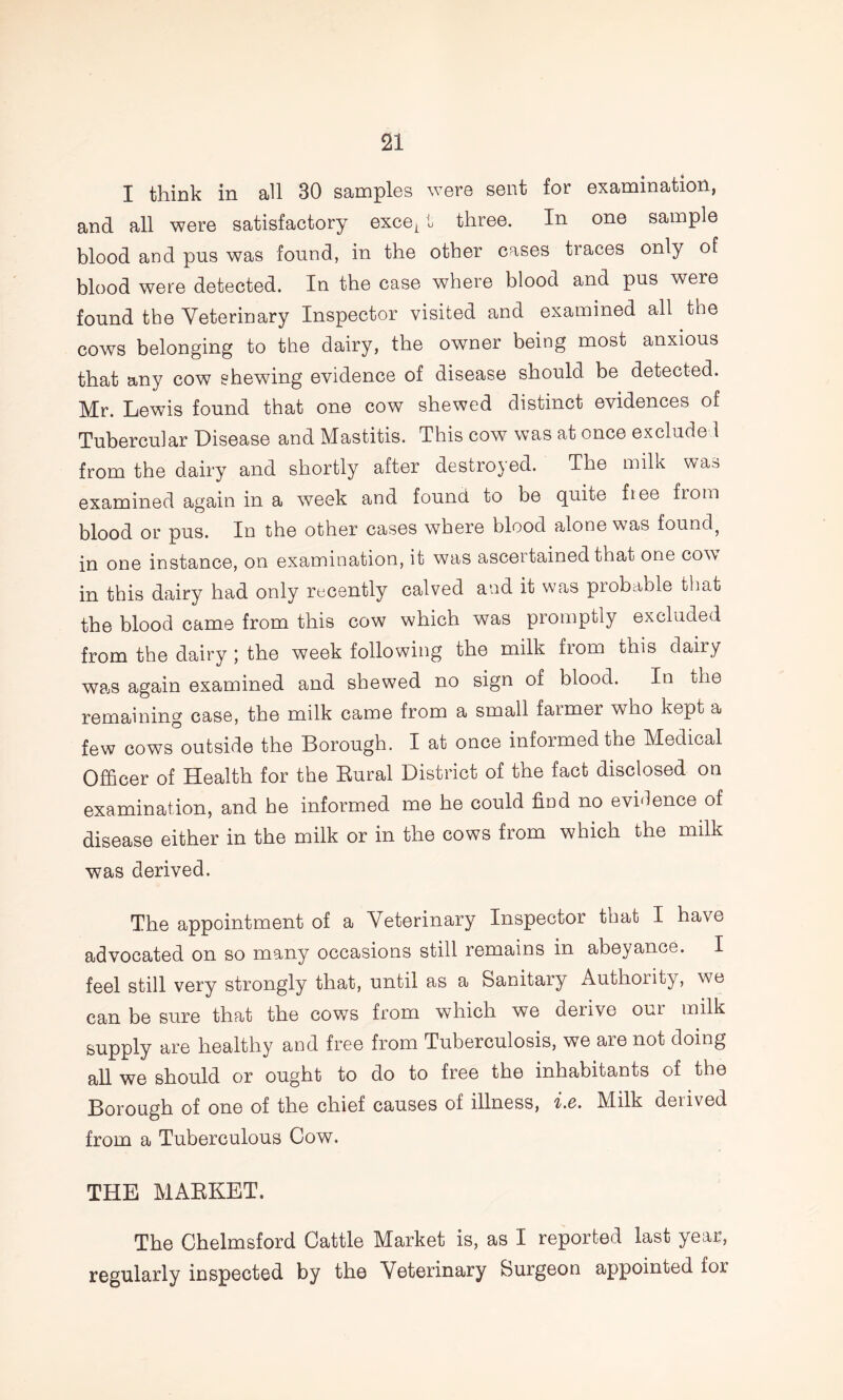 I think in all 30 samples were sent for examination, and all were satisfactory except three. In one sample blood and pus was found, in the other cases traces only of blood were detected. In the case where blood and pus were found the Veterinary Inspector visited and examined all the cows belonging to the dairy, the owner being most anxious that any cow shewing evidence of disease should be detected. Mr. Lewis found that one cow shewed distinct evidences of Tubercular Disease and Mastitis. This cow was at once exclude 1 from the dairy and shortly after destroyed. The milk was examined again in a week and found to be quite ftee from blood or pus. In the other cases where blood alone was found, in one instance, on examination, it was ascertained that one cow in this dairy had only recently calved and it was probable that the blood came from this cow which was promptly excluded from the dairy ; the week following the milk from this dairy wajS again examined and shewed no sign of blood. In the remaining case, the milk came from a small farmer who kept a few cows outside the Borough. I at once informed the Medical Officer of Health for the Eural District of the fact disclosed on examination, and he informed me he could find no evidence of disease either in the milk or in the cows from which the milk was derived. The appointment of a Veterinary Inspector that I have advocated on so many occasions still remains in abeyance. I feel still very strongly that, until as a Sanitary Authority, we can be sure that the cows from which we derive our milk supply are healthy and free from Tuberculosis, we are not doing all we should or ought to do to free the inhabitants of the Borough of one of the chief causes of illness, Ac. Milk derived from a Tuberculous Cow. THE MAEKET. The Chelmsford Cattle Market is, as I reported last year, regularly inspected by the Veterinary Surgeon appointed for