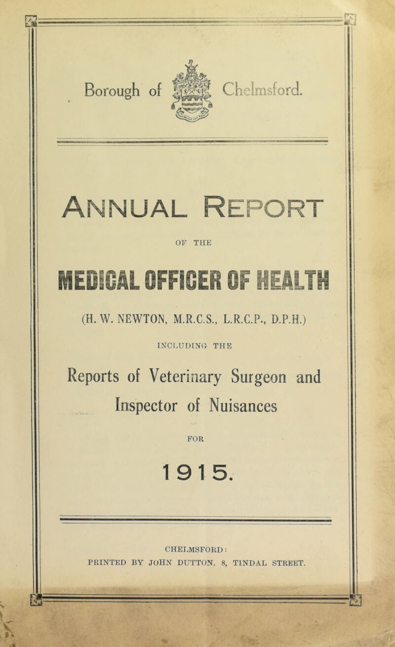 Borough of Chelmsford. Annual Report OF THE MEOiOAL OFFICER OF Mkm (H. W. NEWTON, M.R.C.S., L.R.C.P., D.P.H.) INCI,UD[N(> THE Reports of Veterinary Surgeon and Inspector of Nuisances FOR 1915. CHELMSFORD: PRINTED BY JOHN DUTTON. 8, TINDAL STREET.
