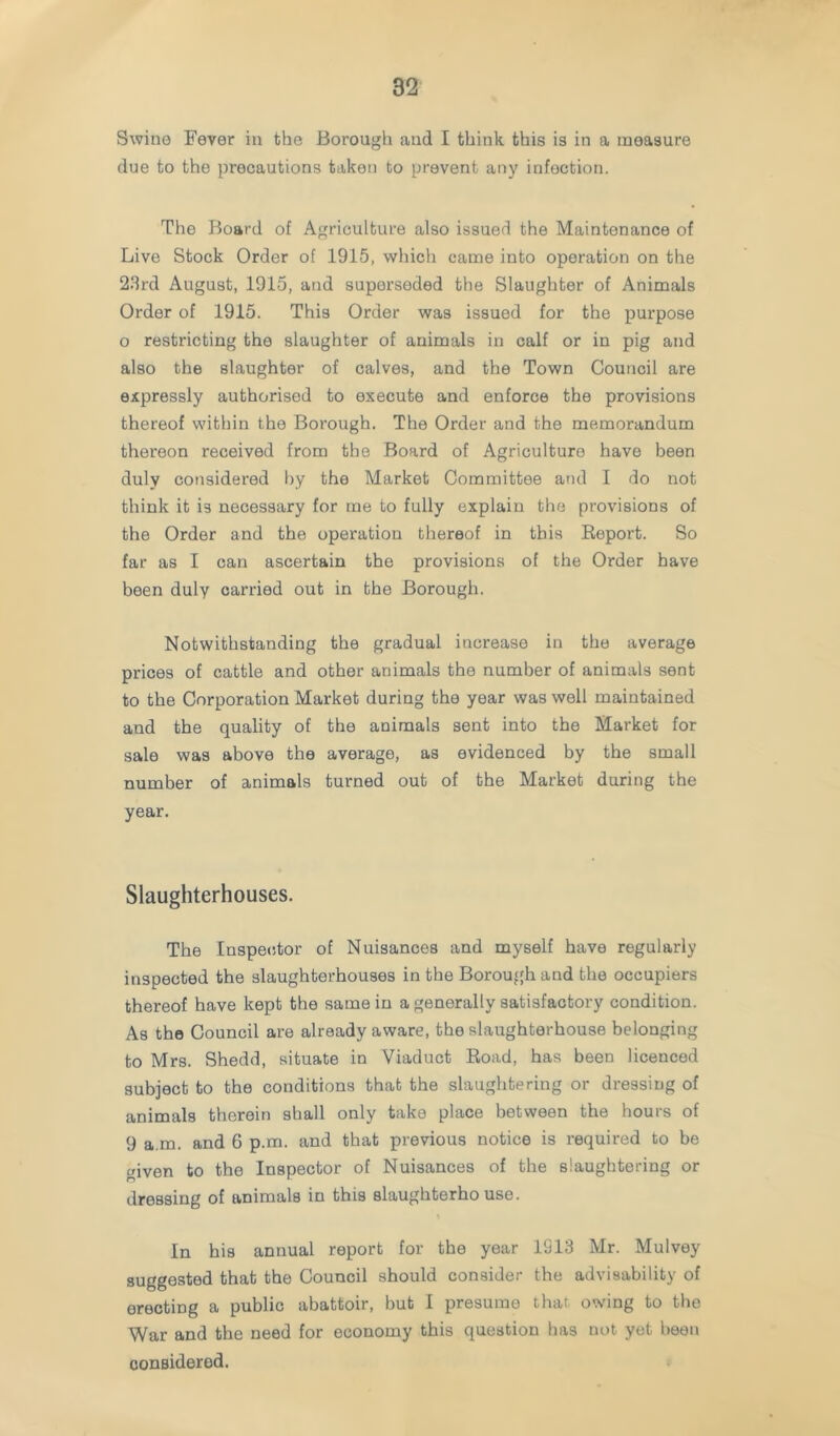 Swine Fever in the Borough and I think this is in a measure due to the precautions taken to prevent any infection. The Board of Agriculture also issued the Maintenance of Live Stock Order of 1915, which came into operation on the 28rd August, 1915, and superseded the Slaughter of Animals Order of 1915. This Order was issued for the purpose o restricting the slaughter of animals in calf or in pig and also the slaughter of calves, and the Town Council are expressly authorised to execute and enforce the provisions thereof within the Borough. The Order and the memorandum thereon received from the Board of Agriculture have been duly considered l)y the Market Committee and I do not think it is necessary for me to fully explain the provisions of the Order and the operation thereof in this Eeport. So far as I can ascertain the provisions of the Order have been duly carried out in the Borough. Notwithstanding the gradual increase in the average prices of cattle and other animals the number of animals sent to the Corporation Market during the year was well maintained and the quality of the animals sent into the Market for sale was above the average, as evidenced by the small number of animals turned out of the Market during the year. Slaughterhouses. The Inspeiitor of Nuisances and myself have regularly inspected the slaughterhouses in the Borough and the occupiers thereof have kept the same in a generally satisfactory condition. As the Council are already aware, the slaughterhouse belonging to Mrs. Shedd, situate in Viaduct Road, has been licenced subject to the conditions that the slaughtering or dressing of animals therein shall only take place between the hours of 9 a.m. and 6 p.m. and that previous notice is required to be given to tbe Inspector of Nuisances of the slaughtering or ilressing of animals in this slaughterho use. In his annual report for the year 1913 Mr. Mulvey suggested that the Council should consider the advisability of erecting a public abattoir, but I presume that owing to tlio War and the need for economy this question has not yet been considered.