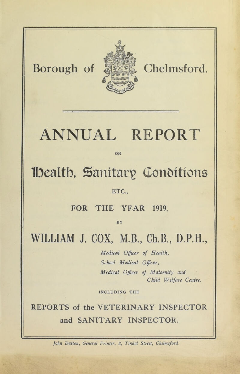Borough of Chelmsford. ANNUAL REPORT ON IDealtb, Sanitary Conditions ETC., FOR THE YEAR 1919, BY WILLIAM J. COX, M.B., Ch.B., D.P.H., Medical Officer of Health, School Medical Officer, Medical Officer of Maternity and Child Welfare Centre. INCLUDING THE REPORTS of the VETERINARY INSPECTOR and SANITARY INSPECTOR.