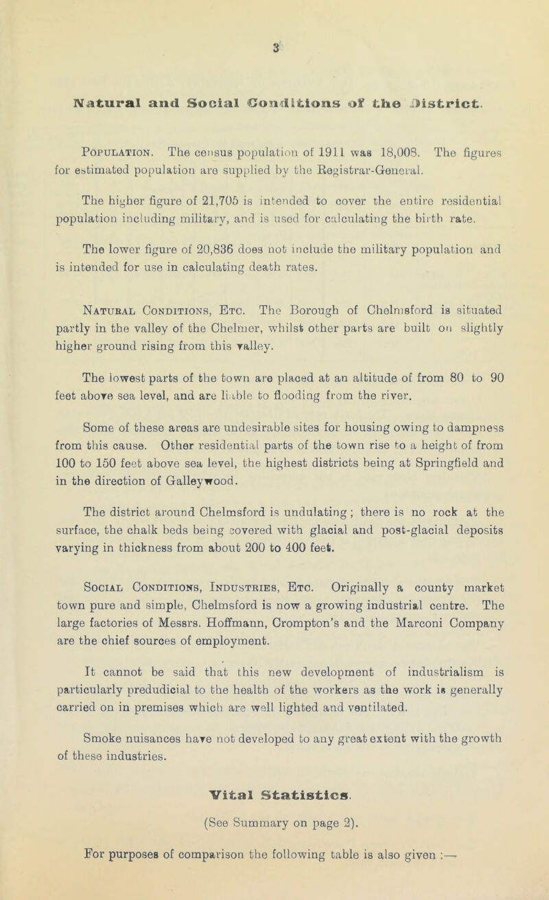 Natural and Social Conditions of tine District. Population. The census population of 1911 was 18,003. The figures for estimated population are supplied by the Registrar-General. The higher figure of 21,705 is intended to cover the entire residential population including military, and is used for calculating the birth rate. The lower figure of 20,836 does not include the military population and is intended for use in calculating death rates. Natubal Conditions, Etc. The Borough of Chelmsford is situated partly in the valley of the Chelmor, whilst other parts are built on slightly higher ground rising from this valley. The lowest parts of the town are placed at an altitude of from 80 to 90 feet above sea level, and are liable to flooding from the river. Some of these areas are undesirable sites for housing owing to dampness from this cause. Other residential parts of the town rise to a height of from 100 to 150 feet above sea level, the highest districts being at Springfield and in the direction of Galley wood. The district around Chelmsford is undulating; there is no rock at the sui'face, the chalk beds being covered with glacial and post-glacial deposits varying in thickness from about 200 to 100 feet. Social Conditions, Industries, Etc. Originally a county market town pure and simple, Chelmsford is now a growing industrial centre. The large factories of Messrs. Hoffmann, Crompton’s and the Marconi Company are the chief sources of employment. It cannot be said that this new development of industrialism is particularly predudicial to the health of the workers as the work is generally carried on in premises which are well lighted and ventilated. Smoke nuisances have not developed to any great extont with the growth of these industries. Vital Statistics. (See Summary on page 2). For purposes of comparison the following table is also given ;—■