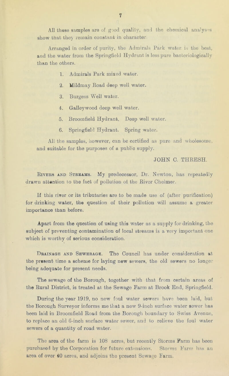 All these samples are of good quality, and the chemical analyses show that the) remain constant in character Arranged in order of purity, the Admirals Park water is the best, and the water from the Springfield Hydrant is less pure bactoriologieally than the others. 1. Admirals Park mixed water. 2. Mildmay Road deep well water. 3. Burgess Well water. 4. Galleywood deep well water. 5. Broomfield Hydrant. Deep well w'ater. 6. Springfield Hydrant. Spring water. All the samples, however, can be certified as pure and wholesome, and suitable for the purposes of a public supply. JOHN C. THRESH. Rivers and Streams. My predecessor, Dr. Newton, has repeatedly drawn attention to the fact of pollution of the River Chelmer. If this river or its tributaries are to be made use of (after purification) for drinking water, the question of their pollution will assume a greater importance than before. Apart from the question of using this water as a supply for drinking, the subject of preventing contamination of local streams is a very important one which is worthy of serious consideration. Drainage and Sewerage. The Council has under consideration at the present time a scheme for laying new sewers, the old sewers no longer being adequate for present needs. The sewage of the Borough, together with that from certain areas of the Rural District, is treated at the Sewage Farm at Brook End, Springfield. During the year 1919, no new foul water sewers have been laid, but the Borough Surveyor informs me that a new 9-inch surface water sewer has been laid in Broomfield Road from the Borough boundary to Swiss Avenue, to replace an old G-inch surface water sewer, and to relieve the foul water sewers of a quantity of road water. The area of the farm is 108 acres, but recently Storms Farm has been purchased by the Corporation for future extensions. Storms Farm has an area of over 40 acres, and adjoins the present Sewage Farm.