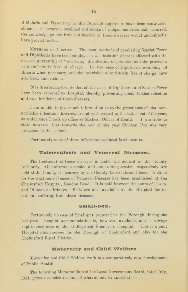 of Malaria and Dysentery in this Borough appear to have been contracted abroad. If, however, localized outbreaks of indigenous cases had occurred, the knowledge gained from notification of these diseases would undoubtedly have provod useful. Methods of Control. The usual methods of combating Scarlet Fever and Diphtheria have been employed viz.—isolation of cases affected with the disease, quarantine of “ contacts,” disinfection of premises and the provision of disinfectants free of charge. In the case of Diphtheria, swabbing of throats when necessary, and the provision of anti-toxin free of charge have also been undertaken. It is interesting to note that all the cases of Diphtheria and Scarlet Fever have been removed to hospital, thereby preventing much further infection and case incidence of those diseases. I am unable to give much information as to the prevalance of the non- notifiable infectious diseases, except with regard co the latter end of the year, at which time I took up office as Medical Officer of Health. I am able to state however, that towards the end of the year Chicken Pox was very prevalent in the schools. Fortunately none of these infections producod fatal results. Tuberculosis and Venereal Diseases. The treatment of these diseases is under the control of the County Authority. One afternoon session and one evening session respectively are held at the County Dispensary by the County Tuberculosis Officer. A clinic for the treatment of cases of Venoreal Diseases has been established at the Chelmsford Hospital, London Road. It is held between the hours of 11 a.m. and 1 ‘A noon on Fridays. Beds are also available at the Hospital for in- patients suffering from these diseases. Small-pox. Fortunately no case of Small-pox occurred in the Borough during the last year. Hospital accommodation is, however, available, and is always kept in readiness at the Galleywood Small-pox Hospital. This is a joint Hospital which serves for the Borough of Chelmsford and also for the Chelmsford Rural District. Maternity and Child Welfare. Maternity and Child Welfare work is a comparatively new development of Public Health. The following Memorandum of the Local Government Board, datod July, 1914, gives a concise account of what should be aimed at: —