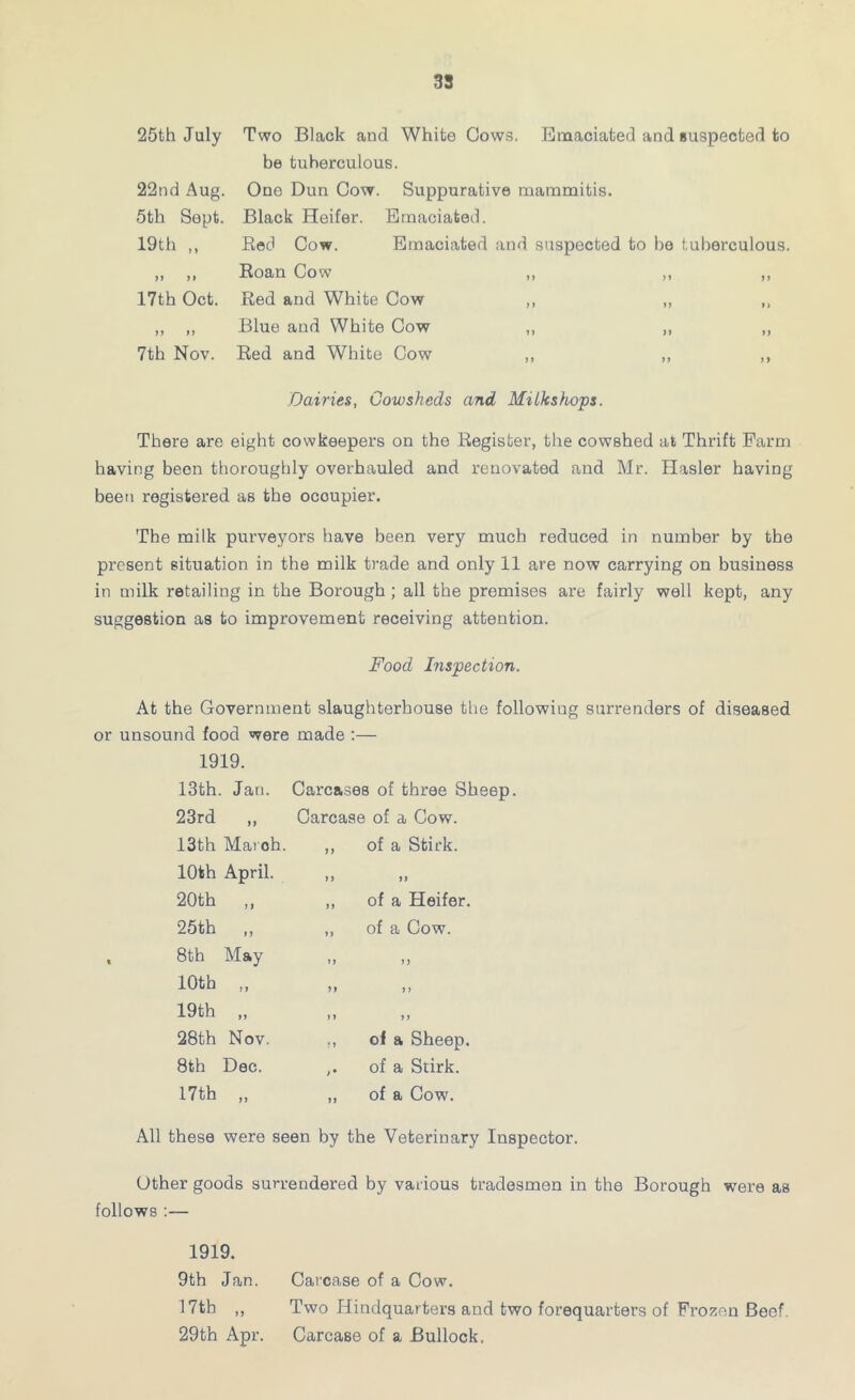25th July 22nd Aug. 5th Sopt. 19th „ tt tt 17th Oct. if tt 7th Nov. Two Black and White Cows. Emaciated and suspected to be tuberculous. One Dun Cow. Suppurative mammitis. Black Heifer. Emaciated. Red Cow. Emaciated and suspected to ho tuberculous. Roan Cow ,, ,, ,, Red and White Cow ,, ,, ,, Blue and White Cow „ „ ,, Red and White Cow ,, ,, ,, Dairies, Cowsheds and Milkshops. There are eight cowkeepers on the Register, the cowshed at Thrift Farm having been thoroughly overhauled and renovated and Mr. Hasler having been registered as the occupier. The milk purveyoi’s have been very much reduced in number by the present situation in the milk trade and only 11 are now carrying on business in milk retailing in the Borough ; all the premises are fairly well kept, any suggestion as to improvement receiving attention. Food Inspection. At the Government slaughterhouse the following surrenders of diseased or unsound food were made :— 1919. 13th. Jan. Carcases of three Sheep. 23rd ,, Carcase of a Cow. of a Stick. It of a Heifer, of a Cow. t) t > 11 of a Sheep, of a Stirk. of a Cow. All these were seen by the Veterinary Inspector. Other goods surrendered by various tradesmen in the Borough were as follows :— 1919. 9th Jan. Carcase of a Cow. 17th ,, Two Hindquarters and two forequarters of Frozen Beef. 29th Apr. Carcase of a Bullock. 13th Maroh. 10th April. 20th ,, 25th „ 8th May 10th ,, 19th „ 28th Nov. 8th Dec. 17th „