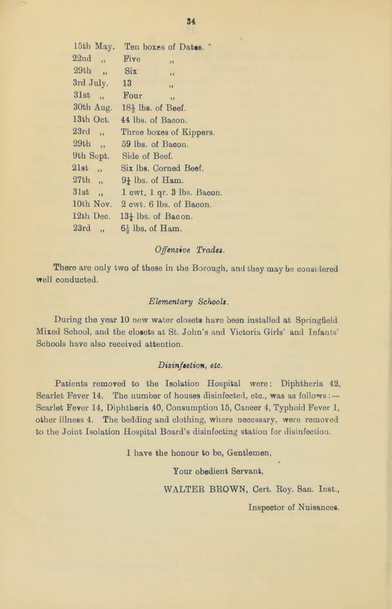 15th May. Ten boxes of Dates. ' 22nd „ Five 29th „ Six 3rd July. 13 31st ,, Four ,, 30th Aug. 18} lbs. of Beef. 13th Oct. 44 lbs. of Bacon. 23rd „ Three boxes of Kippers. 29 th ,, 59 lbs. of Bacon. 9th Sept. Side of Beef. 21st „ Six lbs. Corned Beef. 27th „ 9} lbs. of Ham. 31st ,, 1 cwt. 1 qr. 3 lbs. Bacon. 10th Nov. 2 cwt. 6 lbs. of Bacon. 12th Dec. 13} lbs. of Bacon. 23rd „ lbs. of Ham. Offensive Trades. There are only two of these in the Borough, and they may be considered well conducted. Elementary Schools. During the year 10 new water closets have been installed at Springfield Mixed School, and the closets at St. John’s and Victoria Girls’ and Infants’ Schools have also received attention. Disinfection, etc. Patients removed to the Isolation Hospital were: Diphtheria 42, Scarlet Fever 14. The number of houses disinfected, etc., was as follows: — Scarlet Fever 14, Diphtheria 40, Consumption 15, Cancer 4, Typhoid Fever 1, other illness 4. The bedding and clothing, where necessary, were removed to the Joint Isolation Hospital Board’s disinfecting station for disinfection. I have the honour to be, Gentlemen, Your obedient Servant, WALTER BROWN, Cert. Roy. San. In8t., Inspector of Nuisances.