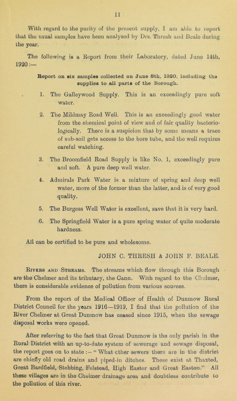 With regard to the purity of the prodent supply, I aui able to leport that the usual samples have been analysed by Drs. Thresh and Beale during the year. The following is a Report from their Laboratory, dated Juno 14th, 1920 Report on six samples collected on June 8th, 1920, including the supplies to all parts of the Borough. , 1. The Galleywood Supply. This is an exceedingly pure soft water. 2. The Mildmay Road Well. This is an exceedingly good water from the cliemical point of view and of fair quality bacterio- logically. There is a suspicion that by some means a trace of sub-soil gets access to the bore tube, and the well requires careful watching. 3. The Broomfield Road Supply is like No. 1, exceedingly pure and soft. A pure deep well water. 4. Admirals Park Water is a mixture of spring and deep well water, more of the former than the latter, and is of very good quality. 5. The Burgess Well Water is excellent, save that it is very hard. 6. The Springfield Water is a pure spring water of quite moderate hardness. All can be certified to be pure and wholesome. JOHN C. THRESH & JOHN E. BEALE. Riveks and Stbeams. The streams which flow through this Borough are the Chelmer and its tributary, the Gann. With regard to the Chelmer, there is considerable evidence of pollution from various sources. From the report of the Medical Officer of Health of Dunmow Rural District Council for the years 1916—1919, I find that the pollution of the River Chelmer at Great Dunmow has ceased since 1915, when the sewage disposal works were opened. After referring to the fact that Great Dunmow is the only parish in the Rural District with an up-to-date system of sewerage and sewage disposal, the report goes on to state “ What ether sewers there are in the district are chiefly old road drains and piped-in ditches. These exist at Thaxted, Groat Bardfield, Stebbing, Felstead, High Easter and Great Easton.” All these villages are in the Chelmer drainage area and doubtless contribute to the pollution of this river.