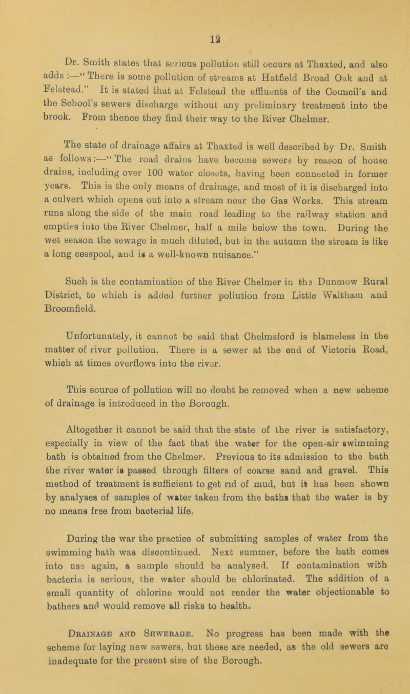 Dr. Smith states that serious pollution still occurs at ThaxtecI, and also adds :—“ There is some pollution of sti eams at Hatfield Broad Oak and at lelbtead.” It is stated that at Felstead the effluents of the Council’s and the School’s sewers discharge without any preliminary treatment into the brook. From thence they find their way to the River Chelmer. The state of drainage afiairs at Thaxted is well described by Dr. Smith as follows:—“The road drains have become sewers by reason of house drains, including over 100 water closets, having been connected in former years. This is the only means of drainage, and most of it is discharged into a culvert which opens out into a stream near the Gas Works. This stream runs along the side of the main road leading to the railway station and empties into the River Chelmer, half a mile below the town. During the wet season the sewage is much diluted, but in the autumn the stream is like a long cesspool, and is a well-known nuisance.” Such is the contamination of the River Chelmer in fcha Dunmow Rural District, to which is added further pollution from Little Waltham and Broomfield. Unfortunately, it cannot be said that Chelmsford is blameless in the matter of river pollution. There is a sewer at the end of Victoria Road, which at times overflows into the river. This source of pollution will no doubt be removed when a new scheme of drainage is introduced in the Borough. Altogether it cannot be said that the state of the river is satisfactory, especially in view of the fact that the water for the open-air swimming bath is obtained from the Chelmer. Previous to its admission to the bath the river water is passed through filters of coarse sand and gravel. This method of treatment is sufficient to get rid of mud, but it has been shown by analyses of samples of water taken from the baths that the water is by no means free from bacterial life. During the war the practice of submitting samples of water from the swimming bath was discontinued. Next summer, before the bath comes into use again, a sample should be analysed. If contamination with bacteria is serious, the water should be chlorinated. The addition of a small quantity of chlorine would not render the water objectionable to bathers and would remove all risks to health. Drainage and Sewerage. No progress has been made with the scheme for laying new sewers, but these are needed, as the old sewers are inadequate for the present size of the Borough.