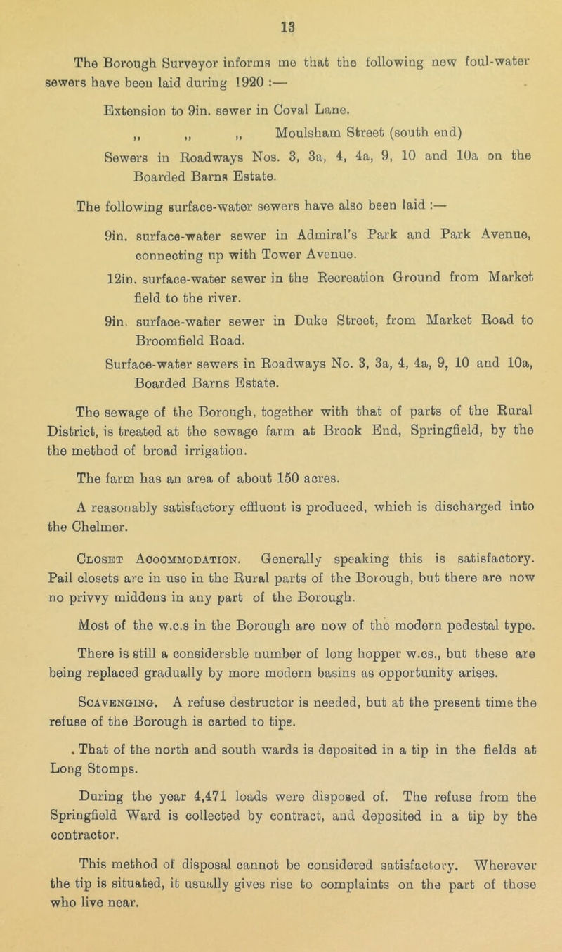 The Borough Surveyor informa me that the following now foul-water sewers have been laid during 1920 :— Extension to 9in. sewer in Coval Lane. ,, ,, ,, Moulsham Street (south end) Sewers in Eoadways Nos. 3, 3a, 4, 4a, 9, 10 and 10a on the Boarded Barns Estate. The following surface-water sewers have also been laid :— 9in. surface-water sewer in Admiral’s Park and Park Avenue, connecting up with Tower Avenue. 12in. surface-water sewer in the Recreation Ground from Market field to the river. 9in, surface-water sewer in Duke Street, from Market Road to Broomfield Road. Surface-water sewers in Roadways No. 3, 3a, 4, 4a, 9, 10 and 10a, Boarded Barns Estate. The sewage of the Borough, together with that of parts of the Rural District, is treated at the sewage farm at Brook End, Springfield, by the the method of broad irrigation. The farm has an area of about 150 acres. A reasonably satisfactory efiluent is produced, which is discharged into the Chelmer. Closet Aooommodation. Generally speaking this is satisfactory. Pail closets are in use in the Rural parts of the Borough, but there are now no privvy middens in any part of the Borough. Most of the w.c.s in the Borough are now of the modern pedestal type. There is still a considersble number of long hopper w.cs., but these are being replaced gradually by more modern basins as opportunity arises. ScAVENQiNO, A refuse destructor is needed, but at the present time the refuse of the Borough is carted to tips. . That of the north and south wards is deposited in a tip in the fields at Long Stomps. During the year 4,471 loads were disposed of. The refuse from the Springfield Ward is collected by contract, and deposited in a tip by the contractor. This method of disposal cannot be considered satisfactory. Wherever the tip is situated, it usually gives rise to complaints on the part of those who live near.