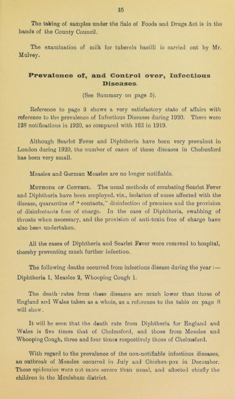 16 The taking of samples under the Sale of Foods and Drugs Act is in the hands of the County Council. The examination of milk for tubercle bacilli is carried out by Mr. Mulvey. Prevalence of, and Control over. Infectious Diseases. (See Summary on page 5). Reference to page 2 shows a very satisfactory state of affairs with reference to the prevalence of Infectious Diseases during 1920. There were 128 notifications in 1920, as compared with 162 in 1919. Although Scarlet Fever and Diphtheria have been very prevalent in London during 1920, the number of cases of these diseases in Chelmsford has been very small. Measles and Gorman Measles are no longer notifiable. Methods of Control. The usual methods of combating Scarlet Fever and Diphtheria have been employed, viz., isolation of cases affected with the disease, quarantine of “ contacts,” disinfection of premises and the provision of disinfectants free of charge. In the case of Diphtheria, swabbing of throats when necessary, and the provision of anti-toxin free of chai’ge have also been undertaken. All the cases of Diphtheria and Scarlet F«ver were removed to hospital, thereby preventing much further infection. The following deaths occurred from infectious disease during the year :— Diphtheria 1, Measles 2, Whooping Cough 1. The death'rates from nhase diseases are much lower than those of England and Wales taken as a whole, as a reference to the table on page 8 will show. It will be seen that the death rate from Diphtheria for England and Wales is five times that of Chelmsford, and those from Measles and Whooping Cough, three and four times respectively those of Chelmsford. With regard to the prevalence of the non-notifiable infectious diseases, an outbreak of Measles occurred in July and Chicken-pox in December. These epidemics were not more severe tlian usual, and affected chiefly the children in the Moulsham district.