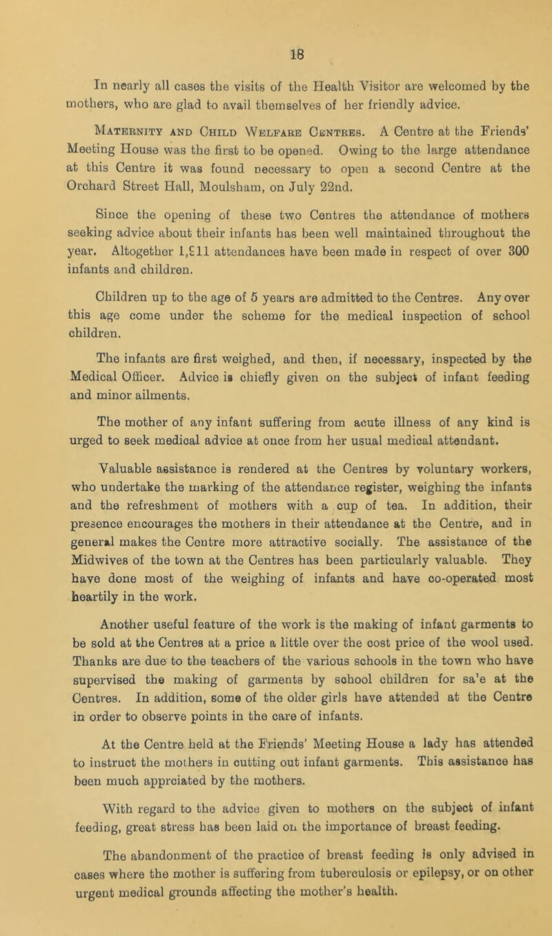 In nearly all cases the visits of the Health Visitor are welcomed by the mothers, who are glad to avail themselves of her friendly advice. Maternity and Child Welfare Centres. A Centre at the Friends’ Meeting House was the first to be opened. Owing to the large attendance at this Centre it was found necessary to open a second Centre at the Orchard Street Hall, Moulsham, on July 22nd. Since the opening of these two Centres the attendance of mothers seeking advice about their infants has been well maintained throughout the year. Altogether 1,£11 attendances have been made in respect of over 300 infants and children. Children up to the age of 6 years are admitted to the Centres. Any over this age come under the scheme for the medical inspection of school children. The infants are first weighed, and then, if necessary, inspected by the Medical Officer. Advice is chiefly given on the subject of infant feeding and minor ailments. The mother of any infant suffering from acute illness of any kind is urged to seek medical advice at once from her usual medical attendant. Valuable assistance is rendered at the Centres by voluntary workers, who undertake the marking of the attendance register, weighing the infants and the refreshment of mothers with a cup of tea. In addition, their presence encourages the mothers in their attendance at the Centre, and in general makes the Centre more attractive socially. The assistance of the Midwives of the town at the Centres has been particularly valuable. They have done most of the weighing of infants and have co-operated most heartily in the work. Another useful feature of the work is the making of infant garments to be sold at the Centres at a price a little over the cost price of the wool used. Thanks are due to the teachers of the various schools in the town who have supervised the making of garments by school children for sa’e at the Centres. In addition, some of the older girls have attended at the Centre in order to observe points in the care of infants. At the Centre held at the Friends’ Meeting House a lady has attended to instruct the mothers in cutting out infant garments. This assistance has been much apprciated by the mothers. With regard to the advice given to mothers on the subject of infant feeding, great stress has been laid on the importance of breast feeding. The abandonment of the practice of breast feeding Is only advised in cases where the mother is suffering from tuberculosis or epilepsy, or on other urgent medical grounds affecting the mother’s health.