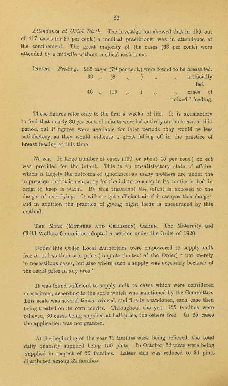 Attcndayict at Child Birth. The investigation showed that in 159 out of 417 cases (or 37 per cent.) a medical practitioner was in attendance at the confinement. The great majority of the cases (63 per cent.) were attended hy a naidwife without medical assistance. Infant. Feeding. 285 cases (79 per cent.) were found to be breast fed. 30 „ (8 „ ) „ ,, artificially fed. 46 „ (13 ,, ) ,, ,, cases of •'mixed ” feeding. These figures refer only to the first 4 weeks of life. It is satisfactory to find that nearly 80 per cent; of infants were fed entirely on the breast at this period, but if figures were available for later periods they would be less satisfactory, as they would indicate a great falling off in the practice of breast feeding at this time. No cot. In large number of cases (190, or about 45 per cent.) no cot was provided for the infant. This is an unsatisfactory state of affairs, which is largely the outcome of ignorance, as many mothers are under the impression that it is necessary for the infant to sleep in its mother’s bed in order to keep it warm. By this treatment the infant is exposed to the danger of over-lying. It will not get suflQcient air if it escapes this danger, and in addition the practice of giving night feeds is encouraged by this method. The Milk (Mothers and Children) Order. The Maternity and Child Welfare Committee adopted a scheme under the Order of 1920. Under this Order Local Authorities were empowered to supply milk free or at less than cost price (to quote the text of the Order) “ not merely in necessitous cases, but also where such a supply was necessary because of the retail price in any area.” It was found sufficient to supply milk to cases which were considered necessitous, according to the scale which was sanctioned by the Committee. This scale was several times reduced, and finally abandoned, each case then being treated on its own merits. Throughout the year 155 families were relieved, 30 cases being supplied at half-price, the others free. In 65 cases the application was not granted. At the beginning of the year 71 families were being relieved, the total daily quandty supplied being 150 pints. In October, 78 pints were being supplied in respect of 56 families. Latter this was reduced to 34 pints distributed among 32 families.