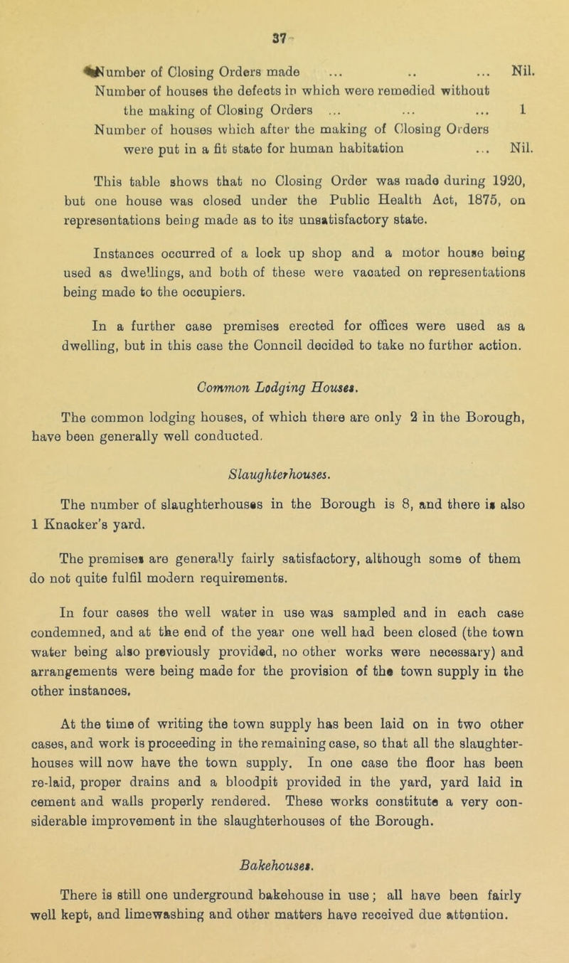 ^^^umber of Closing Orders made Number of houses the defects in which were remedied without Nil. the making of Closing Orders ... Number of houses which after the making of Closing Orders 1 were put in a fit state for human habitation Nil. This table shows that no Closing Order was made during 1920, but one house was closed under the Public Health Act, 1875, on representations being made as to its unsatisfactory state. Instances occurred of a lock up shop and a motor house being used as dwellings, and both of these were vacated on representations being made to the occupiers. In a further case premises erected for oflfices were used as a dwelling, but in this case the Council decided to take no further action. Common Lodging Houses. The common lodging houses, of which there are only 2 in the Borough, have been generally well conducted. Slaughterhouses. The number of slaughterhousss in the Borough is 8, and there is also 1 Knacker’s yard. The premises are generally fairly satisfactory, although some of them do not quite fulfil modern requirements. In four cases the well water in use was sampled and in each case condemned, and at the end of the year one well had been closed (the town water being also previously provided, no other works were necessary) and arrangements were being made for the provision of the town supply in the other instances. At the time of writing the town supply has been laid on in two other cases, and work is proceeding in the remaining case, so that all the slaughter- houses will now have the town supply. In one case the floor has been re-laid, proper drains and a bloodpit provided in the yard, yard laid in cement and walls properly rendered. These works constitute a very con- siderable improvement in the slaughterhouses of the Borough. Bakehouses. There is still one underground bakehouse in use; all have been fairly well kept, and limewashing and other matters have received due attention.