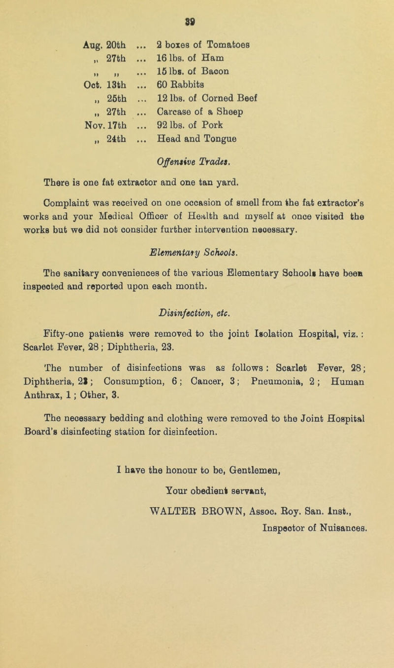Aug. 20th „ 27th M n Oct. 13th „ 26th II 27th Nov. 17th II 24th 2 boxes of Tomatoes 16 lbs. of Ham 15 lbs. of Bacon 60 Rabbits 12 lbs. of Corned Beef Carcase of a Sheep 92 lbs. of Pork Head and Tongue Offentive Tradet. There is one fat extractor and one tan yard. Complaint was received on one occasion of smell from the fat extractor’s works and your Medical Officer of Health and myself at once visited the works but we did not consider further intervention necessary. Elementaly Schools. The sanitary conveniences of the various Elementary Schools have been inspected and reported upon each month. Disinfection, etc. Fifty-one patients were removed to the joint Isolation Hospital, viz.: Scarlet Fever, 28; Diphtheria, 23. The number of disinfections was as follows: Scarlet Fever, 28; Diphtheria, 21; Consumption, 6 ; Cancer, 3; Pneumonia, 2 ; Human Anthrax, 1; Other, 3. The necessary bedding and clothing were removed to the Joint Hospital Board’s disinfecting station for disinfection. 1 have the honour to be. Gentlemen, Your obedient servant, WALTER BROWN, Assoc. Roy. San. Inst., Inspector of Nuisances.