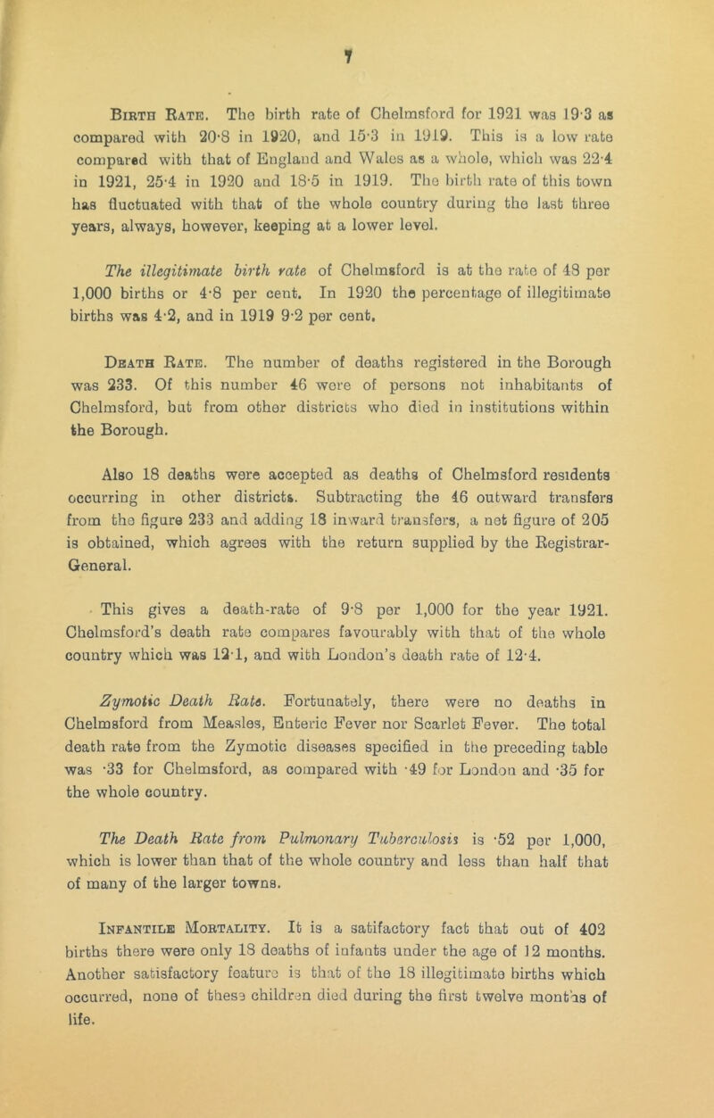 Birth Rate. Tho birth rate of Chelmsford for 1921 was 19'3 as compared with 20’8 in 1920, and 15'3 in 1919. This is a low rate compared with that of England and Wales as a whole, which was 22-4 in 1921, 25'4 in 1920 and 18‘5 in 1919. The birth rate of this town has fluctuated with that of the whole country during the last three years, always, however, keeping at a lower level. The illegitimate birth rate of Chelmsford is at the rate of 43 per 1,000 births or 4-8 per cent. In 1920 the percentage of illegitimate births was 4'2, and in 1919 9-2 per cent. Death Rate. The number of deaths registered in the Borough was 233. Of this number 46 wore of persons not inhabitants of Chelmsford, but from other districts who died in institutions within the Borough. Also 18 deaths were accepted as deaths of Chelmsford residents occurring in other districts. Subtracting the 46 outward transfers from the figure 233 and adding 18 inward transfers, a net figure of 205 is obtained, which agrees with the return supplied by the Registrar- General. This gives a death-rate of 9-8 per 1,000 for the year 1921. Chelmsford’s death rate compares favourably with that of the whole country which was 12T, and with London’s death rate of 12'4. Zymotic Death Bate. Fortunately, there were no deaths in Chelmsford from Measles, Enteric Fever nor Scarlet Fever. The total death rate from the Zymotic diseases specified in the preceding table was -33 for Chelmsford, as compared with -49 for London and -35 for the whole country. The Death Bate from Pulmonary Tuberculosis is -52 per 1,000, which is lower than that of the whole country and less than half that of many of the larger towns. Infantile Mortality. It is a satifactory fact that out of 402 births there were only 13 deaths of infants under the age of 12 months. Another satisfactory feature is that of the 18 illegitimate births which occurred, none of these children died during the first twelve mont’as of life.