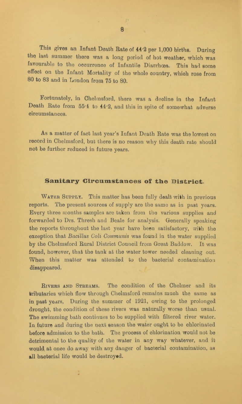 This givea an Infant Death Rate of 44-2 per 1,000 birtha. During the last summer there waa a long period of hot weather, which was favourable to the occurrence of Infantile Diarrhoea. This had some effect on the Infant Mortality of the whole country, which rose from 80 to 83 and in London from 75 to 80. Fortunately, in Ohelmsford, there waa a decline in the Infant Death Rate from 55’4 to 44'2, and this in spite of somewhat adverse circumstances. As a matter of fact last year's Infant Death Rate was the lowest on record in Chelmsford, but there is no reason why this death rate should not be further reduced in future years. Sanitary Circumstances of the District. Water Supply. This matter has been fully dealt with in previous reports. The present sources of supply are the same as in past years. Every three months samples are taken from the various supplies and forwarded to Drs. Thresh and Beale for analysis. Generally speaking the reports tlu-oughout the last year have been satisfactory, with the exception that Bacillus Coli Communis was found in the water supplied by the Chelmsford Rural District Council from Great Baddow. It was found, however, that the tank at the water tower needed cleaning out. When this matter was attended to the bacterial contamination disappeared. Rivers and Streams. The condition of the Chelmer and its tributaries which flow through Chelmsford remains much the same as in past years. During the summer of 1921, owing to the prolonged drought, the condition of these rivers was naturally worse than usual. The swimming bath continues to be supplied with filtered river water. In future and during the next season the water ought to be chlorinated before admission to the bath. The process of chlorination would not be detrimental to the quality of the water in any way whatever, and it would at once do away with any danger of bacterial contamination, as all bacterial life would be destroyed.