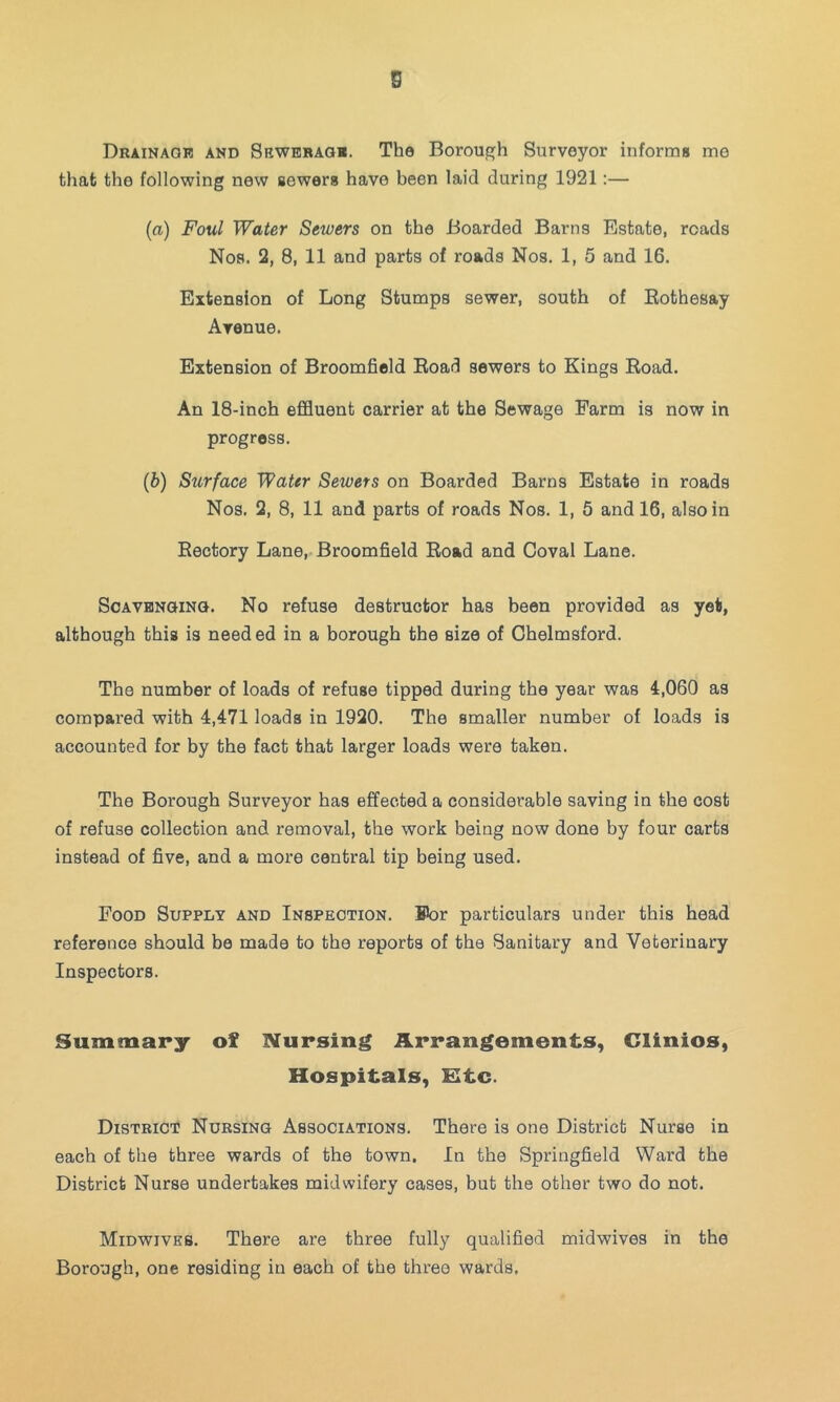 s Drainage and Sewerage. The Borouf^h Surveyor informs me that the following new sewers have been laid during 1921:— (a) Foul Water Sewers on the Boarded Barns Estate, roads Nos. 2, 8, 11 and parts of roads Nos. 1, 5 and 16. Extension of Long Stumps sewer, south of Bothesay Avenue. Extension of Broomfield Eoad sewers to Kings Eoad. An 18-inch effluent carrier at the Sewage Farm is now in progress. (b) Surface Water Sewers on Boarded Barns Estate in roads Nos. 2, 8, 11 and parts of roads Nos. 1, 6 and 16, also in Eectory Lane, Broomfield Eoad and Coval Lane. Scavenging. No refuse destructor has been provided as yet, although this is need ed in a borough the size of Chelmsford. The number of loads of refuse tipped during the year was 4,060 as compared with 4,471 loads in 1920. The smaller number of loads is accounted for by the fact that larger loads were taken. The Borough Surveyor has effected a considerable saving in the cost of refuse collection and removal, the work being now done by four carts instead of five, and a more central tip being used. Food Supply and Inspection. For particulars under this head reference should be made to the reports of the Sanitary and Veterinary Inspectors. Summary of Nursing Arrangements, Clinios, Hospitals, Ktc. District Nursing Associations. There is one District Nurse in each of the three wards of the town. In the Springfield Ward the District Nurse undertakes midwifery cases, but the other two do not. Midwives. There are three fully qualified midwives in the Borough, one residing in each of the three wards.