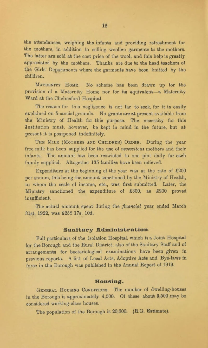 the attendances, weighing the infants and providing refreshment for the mothers, in addition to selling woollen garments to the mothers. The latter are sold at the cost price of the wool, and this help is greatly appreciated by the mothers. Thanks are due to the head teachers of the Girls’ Departments where the garments have been knitted by the children. Maternity Home. No scheme has been drawn up for the provision of a Maternity Home nor for its equivalent—a Maternity Ward at the Chelmsford Hospital. The reason for this negligence is not far to seek, for it is easily explained on financial grounds. No grants are at present available from the Ministry of Health for this purpose. The necessity for this Institution must, however, be kept in mind in the future, but at present it is postponed indefinitely. The Milk (Mothers and Children) Order. During the year free milk has been supplied for the use of -necessitous mothers and their infants. The amount has been restricted to one pint daily for each family supplied. Altogether 135 families have baen relieved. Expenditure at the beginning of the year was at the rate of £200 per annum, this being the amount sanctioned by the Ministry of Health, to whom the scale of income, etc., was first submitted. Later, the Ministry sanctioned the expenditure of £300, as £200 proved insufiScient. The actual amount spent during the financial year ended March 31st, 1922, was £258 17b. lOd. Sanitary Administration. Full particulars of the Isolation Hospital, which is a Joint Hospital for the Borough and the Rural District, also of the Sanitary Staff and of arrangements for bacteriological examinations have been given in previous reports. A list of Local Acts, Adoptive Acts and Bye-laws in force in the Borough was published in the Annual Report of 1919. Housing. General Housing Conditions. The number of dwelling-houses in the Borough is approximately 4,500. Of these about 3,500 may be considered working-class houses. The population of the Borough is 20,800. (R.G. Estimate).