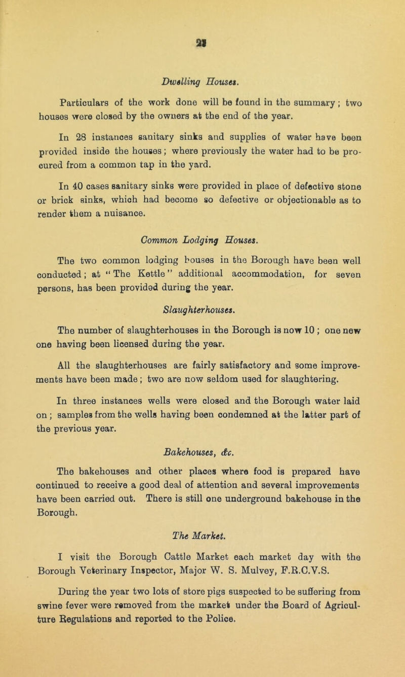 ai Dwalling Houses. Particulars of the work done will be found in the summary; two houses were closed by the owners at the end of the year. In 28 instances sanitary sinks and supplies of water have been provided inside the houses; where previously the water had to be pro- cured from a common tap in the yard. In 40 cases sanitary sinks were provided in place of defective stone or brick sinks, which had become so defective or objectionable as to render them a nuisance. Common Lodging Houses. The two common lodging bouses in the Borough have been well conducted; at  The Kettle ” additional accommodation, for seven persons, has been provided during the year. Slaughterhouses. The number of slaughterhouses in the Borough is now 10; one new one having been licensed during the year. All the slaughterhouses are fairly satisfactory and some improve- ments have been made; two are now seldom used for slaughtering. In three instances wells were closed and the Borough water laid on ; samples from the wells having been condemned at the latter part of the previous year. Bakehouses, dc. The bakehouses and other places where food is prepared have continued to receive a good deal of attention and several improvements have been carried out. There is still one underground bakehouse in the Borough. The Market. I visit the Borough Cattle Market each market day with the Borough Veterinary Inspector, Major W. S. Mulvey, F.R.C.V.S. During the year two lots of store pigs suspected to be suffering from swine fever wore removed from the market under the Board of Agricul- ture Regulations and reported to the Police.