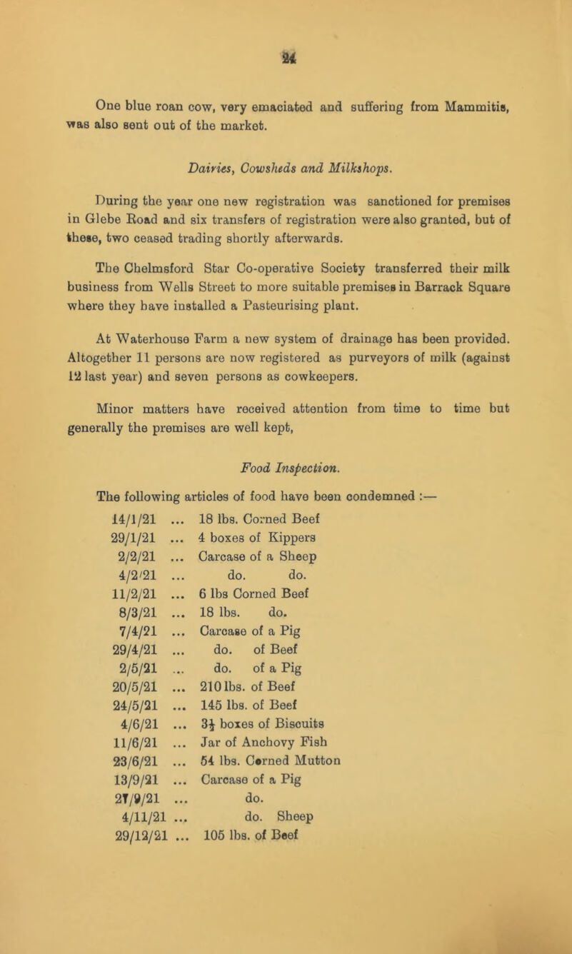 One blue roan cow, very emaciated and suffering from Mammitis, was also sent out of the market. Dairies, Cowsheds and Milkshops. During the year one new registration was sanctioned for premises in Glebe Boad and six transfers of registration were also granted, but of these, two ceased trading shortly afterwards. The Chelmsford Star Co-operative Society transferred their milk business from Wells Street to more suitable premises in Barrack Square where they have installed a Pasteurising plant. At Waterhouse Farm a new system of drainage has been provided. Altogether 11 persons are now registered as purveyors of milk (against 1*2 last year) and seven persons as cowkeepers. Minor matters have received attention from time to time but generally the premises are well kept. Food Inspection. The following articles of food have been condemned :— 14/1/21 ... 29/1/21 ... 2/2/21 ... 4/2/21 ... 11/2/21 ... 8/3/21 ... 7/4/21 ... 29/4/21 ... 2/5/21 ... 20/5/21 ... 24/5/21 ... 4/6/21 ... 11/6/21 ... 23/6/21 ... 13/9/21 ... 2T/9/21 ... 4/11/21 ... 29/12/21 ... 18 lbs. Corned Beef 4 boxes of Kippers Carcase of a Sheep do. do. 6 lbs Corned Beef 18 lbs. do. Carcase of a Pig do. of Beef do. of a Pig 210 lbs. of Beef 145 lbs. of Beef 3^ boxes of Biscuits Jar of Anchovy Fish 54 lbs. Cerned Mutton Carcase of a Pig do. do. Sheep 105 lbs. of Beef
