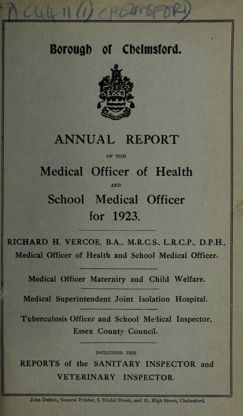 Boroudl) of Chelmsford. Medical Officer of Health School Medical Officer for 1923. RICHARD H. VERCOE, B.A., M.R.C.S.. L.R.C.P., D.P.H., Medical Officer of Health and School Medical Officer. Medical Officer Maternity and Child Welfare. _ Medical Superintendent Joint Isolation Hospital. Tuberculosis Officer and School Medical Inspector, Essex County Council. INCLUDING THE REPORTS of the SANITARY INSPECTOR and VETERINARY INSPECTOR. John Dutton, General Printer, 8, Tindal Street, and 91, High Street, Chelmsford.