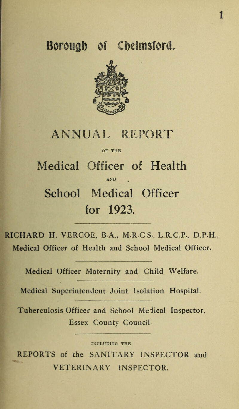 Borough of Chelmsford. ANNUAL REPORT OF THE Medical Officer of Health AND / School Medical Officer for 1923. RICHARD H. VERCOE, B.A., M.R.CS.. L.R.C.P., D.P.H., Medical Officer of Health and School Medical Officer. Medical Officer Maternity and Child Welfare. Medical Superintendent Joint Isolation Hospital. Tuberculosis Officer and School Medical Inspector, Essex County Council. INCLUDING THE REPORTS of the SANITARY INSPECTOR and VETERINARY INSPECTOR.