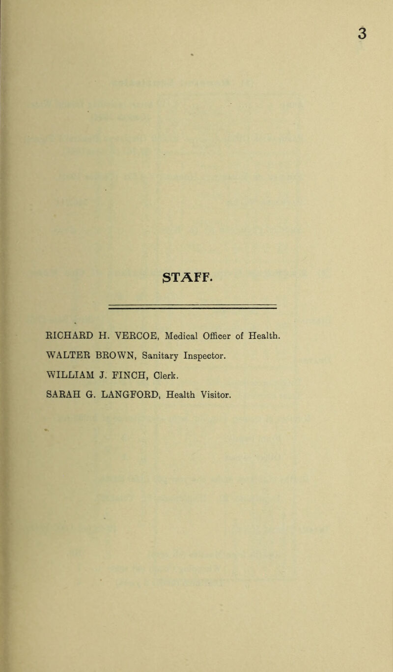 STAFF, RICHARD H. VERCOE, Medical Officer of Health. WALTER BROWN, Sanitary Inspector. WILLIAM J. FINCH, Clerk. SARAH G. LANGFORD, Health Visitor.