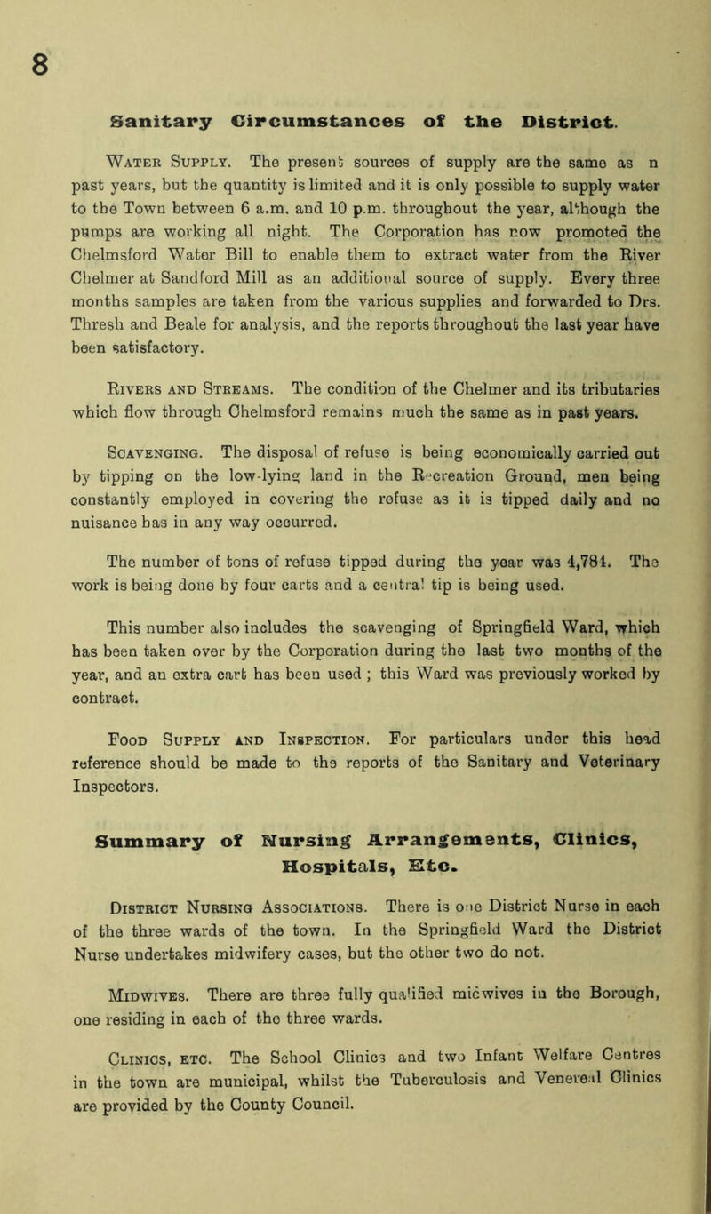 Sanitary Circumstances of the District. Water Supply. The presen b sources of supply are the same as n past years, but the quantity is limited and it is only possible to supply water to the Town between 6 a.m. and 10 p.m. throughout the year, although the pumps are working all night. The Corporation has now promoted the Chelmsford Water Bill to enable them to extract water from the River Chelmer at Sand ford Mill as an additional source of supply. Every three months samples are taken from the various supplies and forwarded to Drs. Thresh and Beale for analysis, and the reports throughout the last year have been satisfactory. Rivers and Streams. The condition of the Chelmer and its tributaries which flow through Chelmsford remains much the same as in past years. Scavenging. The disposal of refuse is being economically carried out by tipping on the low-lying land in the Recreation Ground, men being constantly employed in covering the refuse as it is tipped daily and no nuisance has in any way occurred. The number of tons of refuse tipped during the yoar was 4,781. The work is being done by four carts and a central tip is being used. This number also includes the scavenging of Springfield Ward, which has been taken over by the Corporation during the last two months of the year, and an extra cart has been used ; this Ward was previously worked by contract. Food Supply and Inspection. For particulars under this head reference should be made to the reports of the Sanitary and Veterinary Inspectors. Summary of Nursing Arrangements, Clinics, Hospitals, Etc. District Nursing Associations. There is one District Nurse in each of the three wards of the town. In the Springfield Ward the District Nurse undertakes midwifery cases, but the other two do not. Midwives. There are three fully qualified micwives in the Borough, one residing in each of tho three wards. Clinics, etc. The School Clinics and two Infant Welfare Centres in the town are municipal, whilst the Tuberculosis and Venereal Clinics are provided by the County Council.