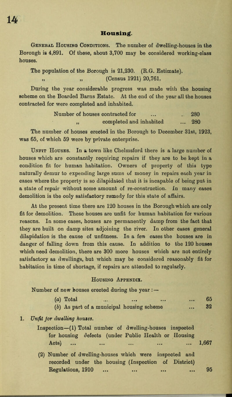 Housing. General Housing Conditions. The number of dwelling-houses in the Borough is 4,891. Of these, about 3,700 may be considered working-class houses. The population of the Borough is 21,230. (R.G. Estimate). „ „ (Census 1921) 20,761. During the year considerable progress was made with the housing scheme on the Boarded Barns Estate. At the end of the year all the houses contracted for were completed and inhabited. Number of houses contracted for ... . 280 ,, completed and inhabited ... 280 The number of houses erected in the Borough to December 31st, 1923, was 65, of which 59 were by private enterprise. Unfit Houses. In a town like Chelmsford there is a large number of houses which are constantly requiring repairs if they are to be kept in a condition fit for human habitation. Owners of property of this type naturally demur to expending large sums of money in repairs each year in cases where the property is so dilapidated that it is incapable of being put in a state of repair without some amount of re-construction. In many cases demolition is the only satisfactory remedy for this state of affairs. At the present time there are 120 houses in the Borough which are only fit for demolition. These houses are unfit for human habitation for various reasons. In some cases, houses are permanently damp from the fact that they are built on damp sites adjoining the river. In other cases general dilapidation is the cause of unfitness. In a few cases the houses are in danger of falling down from this cause. In addition to the 120 houses which need demolition, there are 300 more houses which are not entirely satisfactory as dwellings, but which may be considered reasonably fit for habitation in time of shortage, if repairs are attended to regularly. Housing Appendix. Number of new bouses erected during the year : — (a) Total ... ... ... ... 65 (b) As part of a municipal housing scheme ... 32 1. Unfit Jor dwelling homes. Inspection—(1) Total number of dwelling-houses inspected for housing defects (under Public Health or Housing Acts) ... ... ... ... ... 1,667 (2) Number of dwelling-houses which were inspected and recorded under the housing (Inspection of District) Regulations, 1910 ... ... ... ... 95