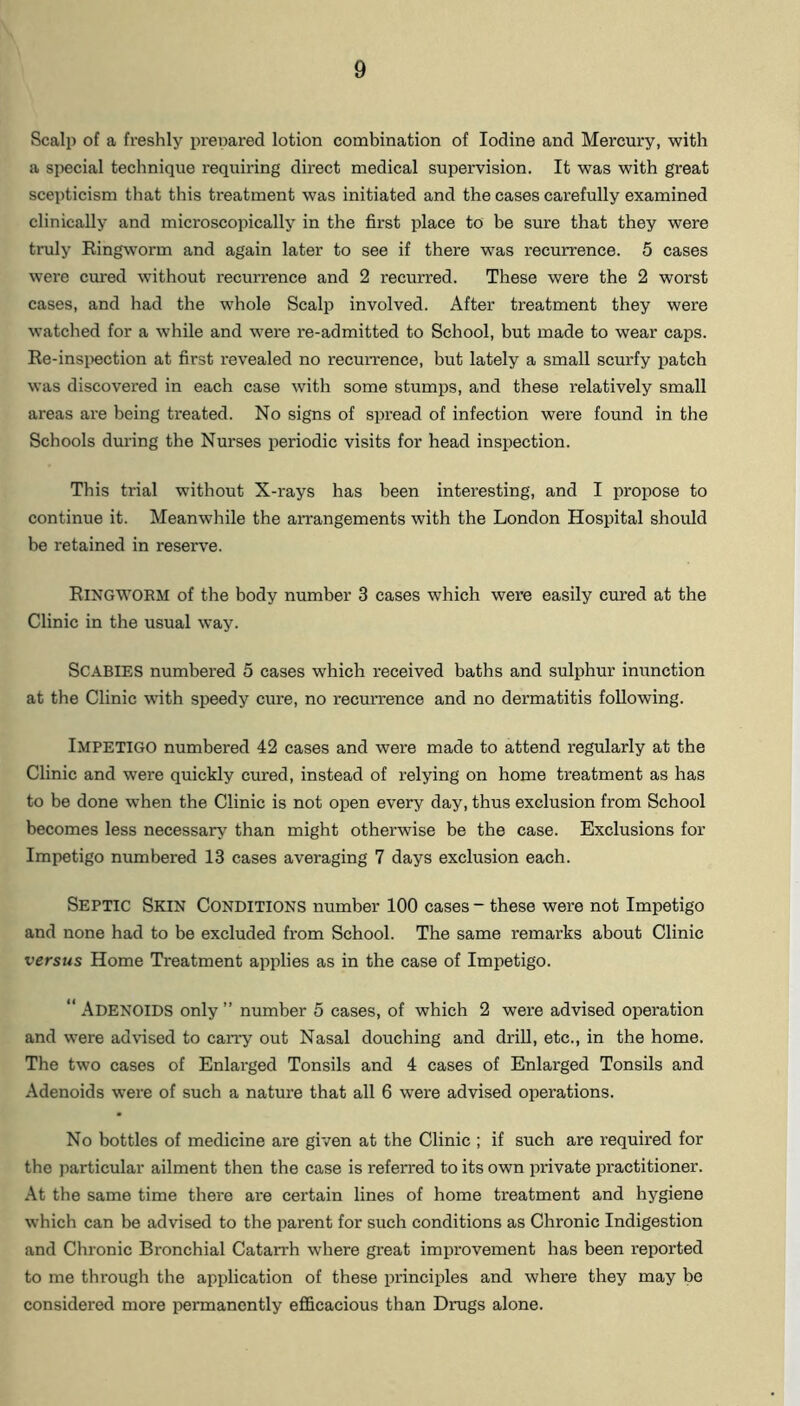 Scalp of a freshly prer>ared lotion combination of Iodine and Mercury, with a special technique requiring direct medical supervision. It was with great scepticism that this treatment was initiated and the cases carefully examined clinically and microscopically in the first place to be sure that they were truly Ringworm and again later to see if there was recurrence. 5 cases were cured without recurrence and 2 recurred. These were the 2 worst cases, and had the whole Scalp involved. After treatment they were watched for a while and were re-admitted to School, but made to wear caps. Re-inspection at first revealed no recurrence, but lately a small scurfy patch was discovered in each case with some stumps, and these relatively small areas are being treated. No signs of spread of infection were found in the Schools during the Nurses periodic visits for head inspection. This trial without X-rays has been interesting, and I propose to continue it. Meanwhile the arrangements with the London Hospital should be retained in reserve. RINGWORM of the body number 3 cases which were easily cured at the Clinic in the usual way. SCABIES numbered 5 cases which received baths and sulphur inunction at the Clinic with speedy cure, no recurrence and no dermatitis following. IMPETIGO numbered 42 cases and were made to attend regularly at the Clinic and were quickly cured, instead of relying on home treatment as has to be done when the Clinic is not open every day, thus exclusion from School becomes less necessary than might otherwise be the case. Exclusions for Impetigo numbered 13 cases averaging 7 days exclusion each. Septic Skin Conditions number 100 cases - these were not Impetigo and none had to be excluded from School. The same remarks about Clinic versus Home Treatment applies as in the case of Impetigo. “ ADENOIDS only ” number 5 cases, of which 2 were advised operation and were advised to carry out Nasal douching and drill, etc., in the home. The two cases of Enlarged Tonsils and 4 cases of Enlarged Tonsils and Adenoids were of such a nature that all 6 were advised operations. No bottles of medicine are given at the Clinic ; if such are required for the particular ailment then the case is referred to its own private practitioner. At the same time there are certain lines of home treatment and hygiene which can be advised to the parent for such conditions as Chronic Indigestion and Chronic Bronchial Catarrh where great improvement has been reported to me through the application of these principles and where they may be considered more permanently efficacious than Drugs alone.
