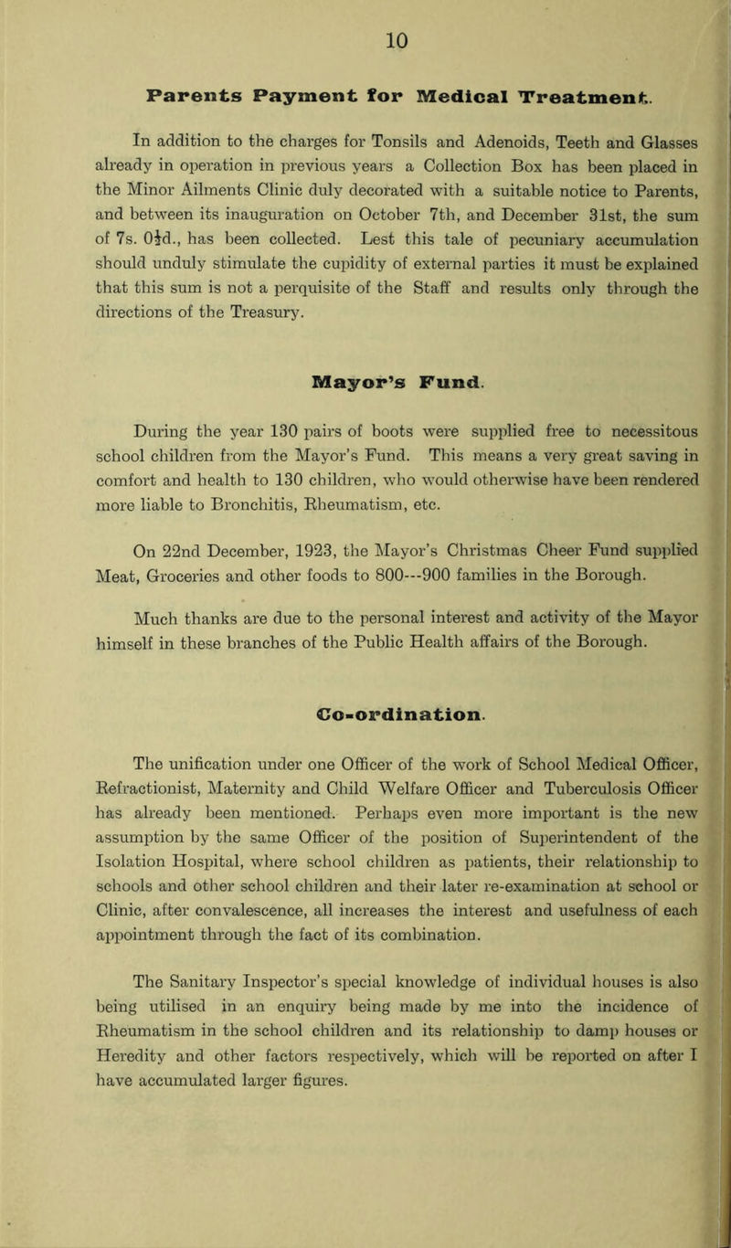 Parents Payment for Medical Treatment. In addition to the charges for Tonsils and Adenoids, Teeth and Glasses already in operation in previous years a Collection Box has been placed in the Minor Ailments Clinic duly decorated with a suitable notice to Parents, and between its inauguration on October 7th, and December 31st, the sum of 7s. Old., has been collected. Lest this tale of pecuniary accumulation should unduly stimulate the cupidity of external parties it must be explained that this sum is not a perquisite of the Staff and results only through the directions of the Treasury. Mayor’s Fund. During the year 130 pairs of boots were supplied free to necessitous school children from the Mayor’s Fund. This means a very great saving in comfort and health to 130 children, who would otherwise have been rendered more liable to Bronchitis, Rheumatism, etc. On 22nd December, 1923, the Mayor’s Christmas Cheer Fund supplied Meat, Groceries and other foods to 800---900 families in the Borough. Much thanks are due to the personal interest and activity of the Mayor himself in these branches of the Public Health affairs of the Borough. Co-ordination. The unification under one Officer of the work of School Medical Officer, Refractionist, Maternity and Child Welfare Officer and Tuberculosis Officer has already been mentioned. Perhaps even more important is the new assumption by the same Officer of the position of Superintendent of the Isolation Hospital, where school children as patients, their relationship to schools and other school children and their later re-examination at school or Clinic, after convalescence, all increases the interest and usefulness of each appointment through the fact of its combination. The Sanitary Inspector’s special knowledge of individual houses is also being utilised in an enquiry being made by me into the incidence of Rheumatism in the school children and its relationship to damp houses or Heredity and other factors respectively, which will be reported on after I have accumulated larger figures.
