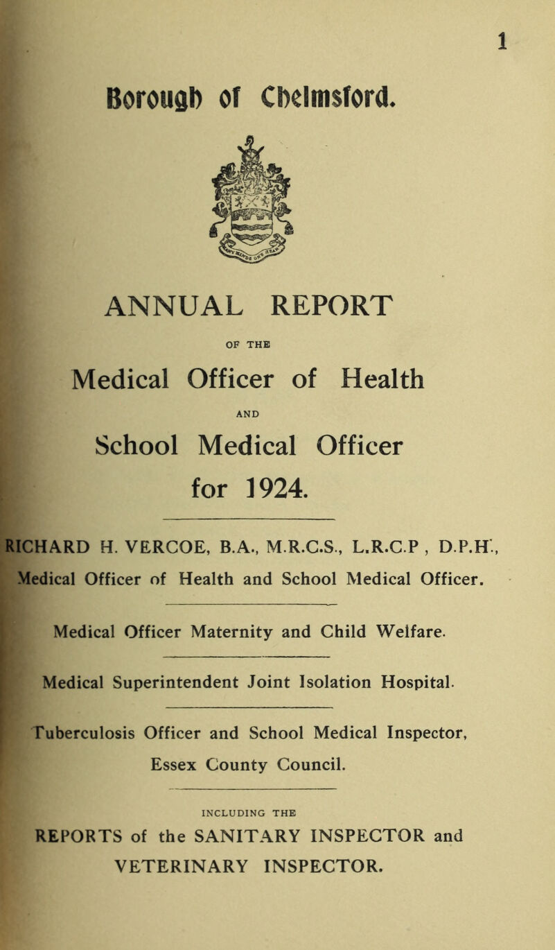 BorougD or CDeimsford. ANNUAL REPORT OF THE Medical Officer of Health AND School Medical Officer for 1924. RICHARD H. VERCOE, B.A., M.R.C.S., L.R.C.P , D.P.H., Medical Officer of Health and School Medical Officer. Medical Officer Maternity and Child Welfare. Medical Superintendent Joint Isolation Hospital. Tuberculosis Officer and School Medical Inspector, Essex County Council. INCLUDING THE REPORTS of the SANITARY INSPECTOR and VETERINARY INSPECTOR.