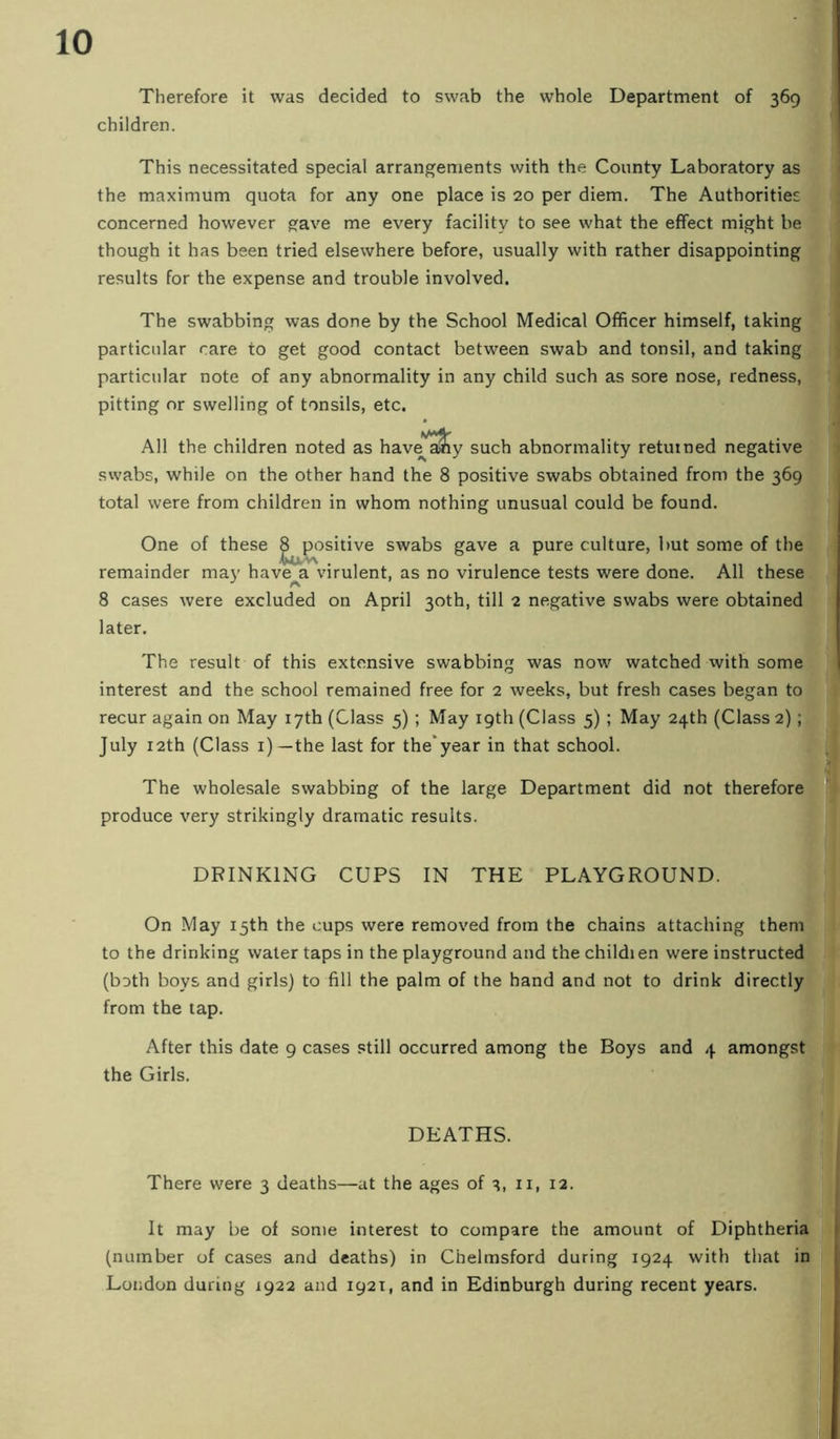 Therefore it was decided to swab the whole Department of 369 children. This necessitated special arrangements with the County Laboratory as the maximum quota for any one place is 20 per diem. The Authorities concerned however gave me every facility to see what the effect might be though it has been tried elsewhere before, usually with rather disappointing results for the expense and trouble involved. The swabbing was done by the School Medical Officer himself, taking particular rare to get good contact between swab and tonsil, and taking particular note of any abnormality in any child such as sore nose, redness, pitting nr swelling of tonsils, etc. All the children noted as have^'^y such abnormality returned negative swabs, while on the other hand the 8 positive swabs obtained from the 369 total were from children in whom nothing unusual could be found. One of these ^positive swabs gave a pure culture, but some of the remainder may have a virulent, as no virulence tests were done. All these 8 cases were excluded on April 30th, till 2 negative swabs were obtained later. The result of this extensive swabbing was now watched with some interest and the school remained free for 2 weeks, but fresh cases began to recur again on May 17th (Class 5) ; May 19th (Class 5) ; May 24th (Class 2); July 12th (Class i) —the last for the*year in that school. The wholesale swabbing of the large Department did not therefore produce very strikingly dramatic results. DRINKING CUPS IN THE PLAYGROUND. On May 15th the cups were removed from the chains attaching them to the drinking water taps in the playground and the childien were instructed (both boys and girls) to fill the palm of the hand and not to drink directly from the lap. After this date 9 cases still occurred among the Boys and 4 amongst the Girls. DEATHS. There were 3 deaths—at the ages of ii, 12. It may be of some interest to compare the amount of Diphtheria (number of cases and deaths) in Chelmsford during 1924 with that in London during 1922 and 1921, and in Edinburgh during recent years.