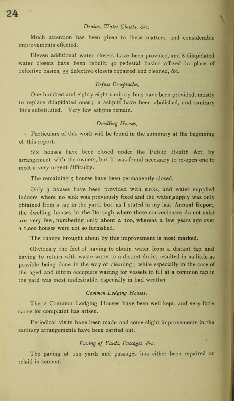 Drains, Water Closets, &’C. Much attention has been given to these matters, and considerable improvements effected. Eleven additional water closets have been provided, and 8 dilapidated water closets have been rebuilt, 40 pedestal basins affixed in place of defective basins, 55 defective closets repaired and cleaned, &c. Refuse Receptacles. One hundred and eighty-eight sanitary bins have been provided, mostly to replace dilapidated ones; 2 ashpits have been abolished, and sanitary bins substituted. Very few ashpits remain. Dwelling Houses. * Particulars of this work will be found in the summary at the beginning of this report. Six houses have been closed under the Public Health Act, by arrangement with the owners, but it was found necessary to re-open one to meet a very urgent difficulty. The remaining 5 houses have been permanently closed. Only 3 houses have been provided with sinks, and water supplied indoors where no sink was previously fixed and the water-supply was only obtained from a tap in the yard, but, as 1 stated in my last Annual Report, the dwelling houses in the Borough where these conveniences do not exist are very few, numbering only about a 100, whereas a few years ago over a 1,000 houses were not so furnished. The change brought about by this improvement is most marked. Obviously the fact of having to obtain water from a distant tap, and having to return with waste water to a distant drain, resulted in as little as possible being done in the way of cleaning; while especially in the case of the aged and infirm occupiers waiting for vessels to fill at a common tap in the yard was most undesirable, especially in bad weather. Common Lodging Houses. The 2 Common Lodging Houses have been well kept, and very little cause for complaint has arisen. Periodical visits have been made and some slight improvements in the sanitary arrangements have been carried out. Paving of Yards, Passages, S^c. The paving of 122 yards and passages has either been repaired or relaid in cement.