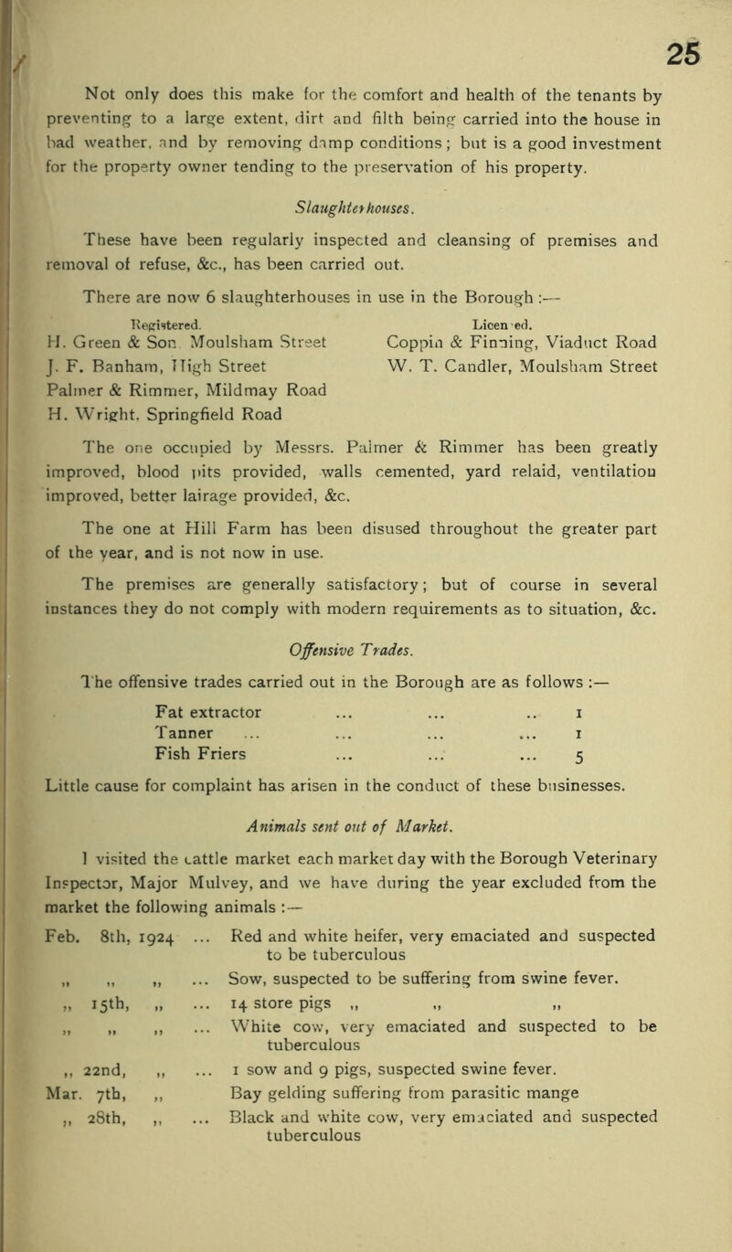 Not only does this make for the comfort and health of the tenants by preventing to a large extent, dirt and filth being carried into the house in bad weather, and by removing damp conditions; but is a good investment for the property owner tending to the preservation of his property. Slaughter houses. These have been regularly inspected and cleansing of premises and removal of refuse, &c., has been carried out. There are now 6 slaughterhouses in use in the Borough :— K eprUtered. Licen • eel. H. Green & Son Moulsham Street Coppin & Finning, Viaduct Road J. F. Banham, High Street W. T. Candler, Moulsham Street Palmer & Rimmer, Mildmay Road H. Wright. Springfield Road The one occupied by Messrs. Palmer & Rimmer has been greatly improved, blood T)its provided, walls cemented, yard relaid, ventilation improved, better lairage provided, &c. The one at Hill Farm has been disused throughout the greater part of the year, and is not now in use. The premises are generally satisfactory; but of course in several instances they do not comply with modern requirements as to situation, &c. Offensive Trades. I'he offensive trades carried out in the Borough are as follows :— Fat extractor ... ... .. i Tanner ... ... ... ... i Fish Friers ... ... ... 5 Little cause for complaint has arisen in the conduct of these businesses. Animals sent out of Market. 1 visited the cattle market each market day with the Borough Veterinary Inspector, Major Mulvey, and we have during the year excluded from the market the following animals :— Feb. 8th, 1924 15th, J» M I) ,, 22nd, „ Mar. 7th, ,, „ 28th, „ Red and white heifer, very emaciated and suspected to be tuberculous Sow, suspected to be suffering from swine fever. 14 store pigs ,, White cow, very emaciated and suspected to be tuberculous 1 sow and 9 pigs, suspected swine fever. Bay gelding suffering from parasitic mange Black and white cow, very emaciated and suspected tuberculous