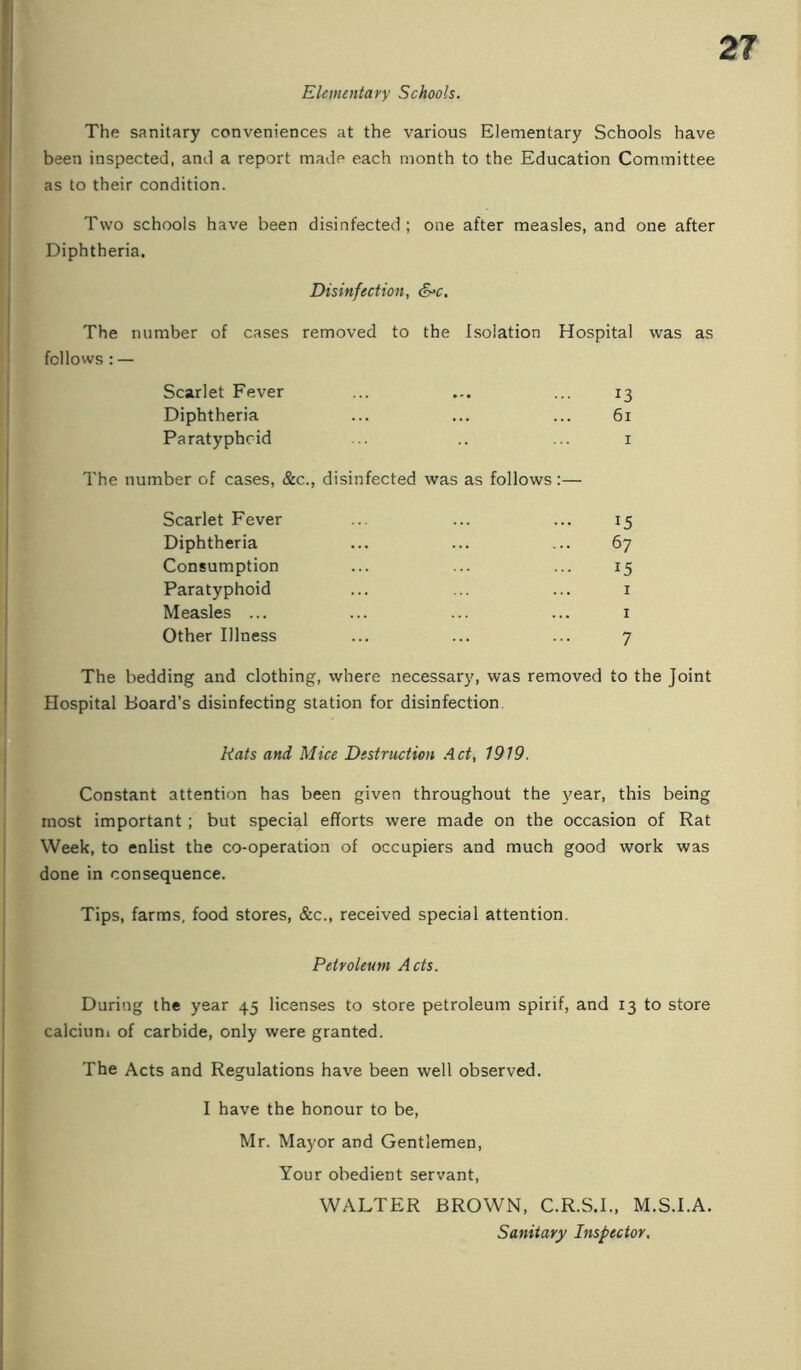 Elementayy Schools. The sanitary conveniences at the various Elementary Schools have been inspected, and a report made each month to the Education Committee as to their condition. Two schools have been disinfected; one after measles, and one after Diphtheria. Disinfection, S^c, The number of cases removed to the Isolation Hospital was as fellows : — Scarlet Fever ... ... ... 13 Diphtheria ... ... ... 61 Paratyphoid ... .. ... i The number of cases, &c., disinfected was as follows:— Scarlet Fever ... ... ... 15 Diphtheria ... ... ... 67 Consumption ... ... ... 15 Paratyphoid ... ... ... i Measles ... ... ... ... i Other Illness ... ... ... 7 The bedding and clothing, where necessary, was removed to the Joint Hospital Board’s disinfecting station for disinfection. Rats and Mice Destruction Act, 1919. Constant attention has been given throughout the 3mar, this being most important; but special efforts were made on the occasion of Rat Week, to enlist the co-operation of occupiers and much good work was done in consequence. Tips, farms, food stores, &c., received special attention. Petroleum Acts. During the year 45 licenses to store petroleum spirif, and 13 to store calciuni of carbide, only were granted. The Acts and Regulations have been well observed. I have the honour to be, Mr. Mayor and Gentlemen, Your obedient servant, WALTER BROWN, C.R.S.I., M.S.I.A. Sanitary Inspector,