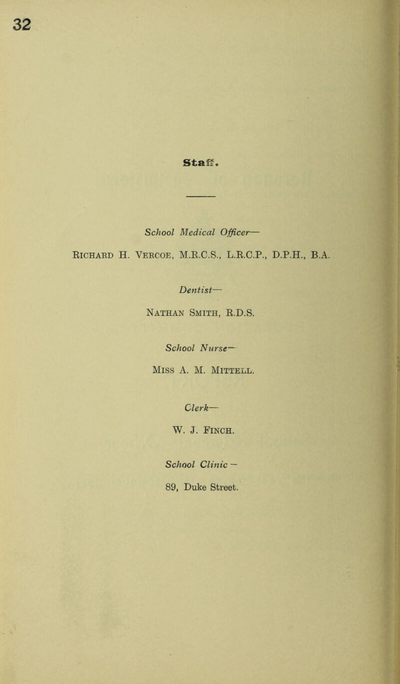 staff. School Medical Officer— Eichard H. Vercoe, M.R.C.S., L.R.C.P., D.P.H., B.A. Dentist— Nathan Smith, R.D.S. School Nurse— Miss A. M. Mittell. Clerk— W. J. Finch. r ' School Clinic — 89, Duke Street. \