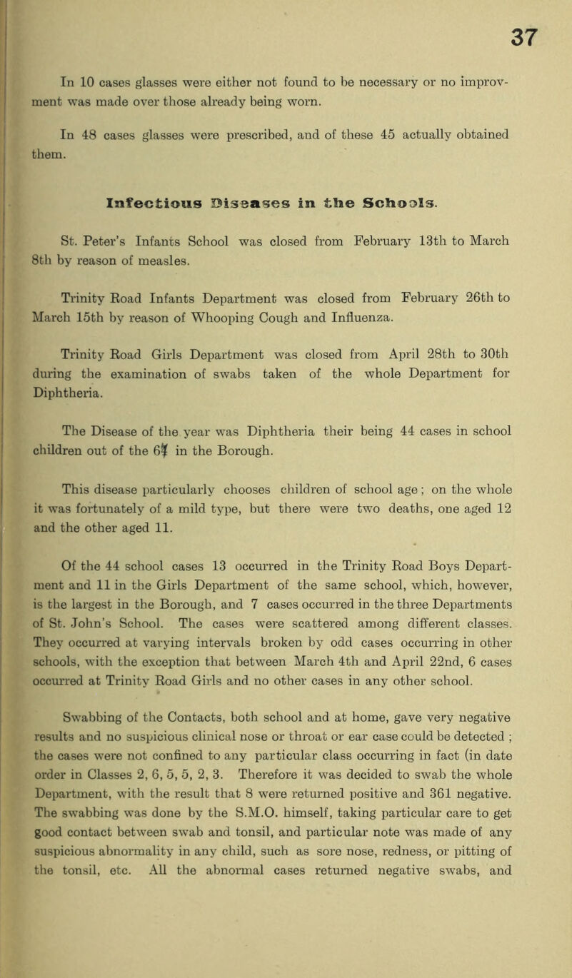 In 10 cases glasses were either not found to be necessary or no improv- ment was made over those already being worn. In 48 cases glasses were prescribed, and of these 45 actually obtained them. Infectious Diseases in tlie Schools. St. Peter’s Infants School was closed from February 13th to March 8th by reason of measles. Trinity Eoad Infants Department was closed from February 26th to March 15th by reason of Whooping Cough and Influenza. Trinity Eoad Girls Department was closed from April 28th to 30th during the examination of swabs taken of the whole Department for Diphthex’ia. The Disease of the year was Diphtheria their being 44 cases in school children out of the 6% in the Borough. This disease particularly chooses children of school age ; on the whole it was fortunately of a mild type, but there were two deaths, one aged 12 and the other aged 11. Of the 44 school cases 13 occurred in the Trinity Eoad Boys Depart- ment and 11 in the Girls Department of the same school, which, however, is the largest in the Borough, and 7 cases occurred in the three Departments of St. John’s School. The cases were scattered among different classes. They occurred at varying intervals broken by odd cases occurring in other schools, with the exception that between March 4th and April 22nd, 6 cases occmred at Trinity Eoad Girls and no other cases in any other school. Swabbing of the Contacts, both school and at home, gave very negative results and no suspicious clinical nose or throat or ear case could be detected ; the cases were not confined to any particular class occurring in fact (in date order in Classes 2, 6, 5, 5, 2, 3. Therefore it was decided to swab the whole Department, with the result that 8 were returned positive and 361 negative. The swabbing was done by the S.M.O. himself, taking particular care to get good contact between swab and tonsil, and particular note was made of any suspicious abnormality in any child, such as sore nose, redness, or pitting of the tonsil, etc. All the abnormal cases returned negative swabs, and