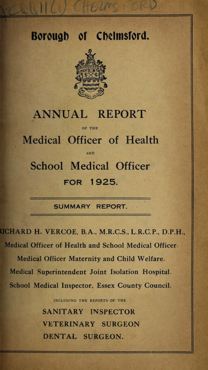 ANNUAL REPORT OF THE Medical Officer of Health AND School Medical Officer FOR 1925. SUMMARY REPORT. IICHARD H. VERCOE, B.A., M.R.C.S., L.R.C.P., D.P.H., Medical Officer of Health and School Medical Officer. Medical Officer Maternity and Child Welfare. Medical Superintendent Joint Isolation Hospital. School Medical Inspector, Essex County Council. INCLUDING THE REPORTS OF THE SANITARY INSPECTOR VETERINARY SURGEON DENTAL SURGEON.