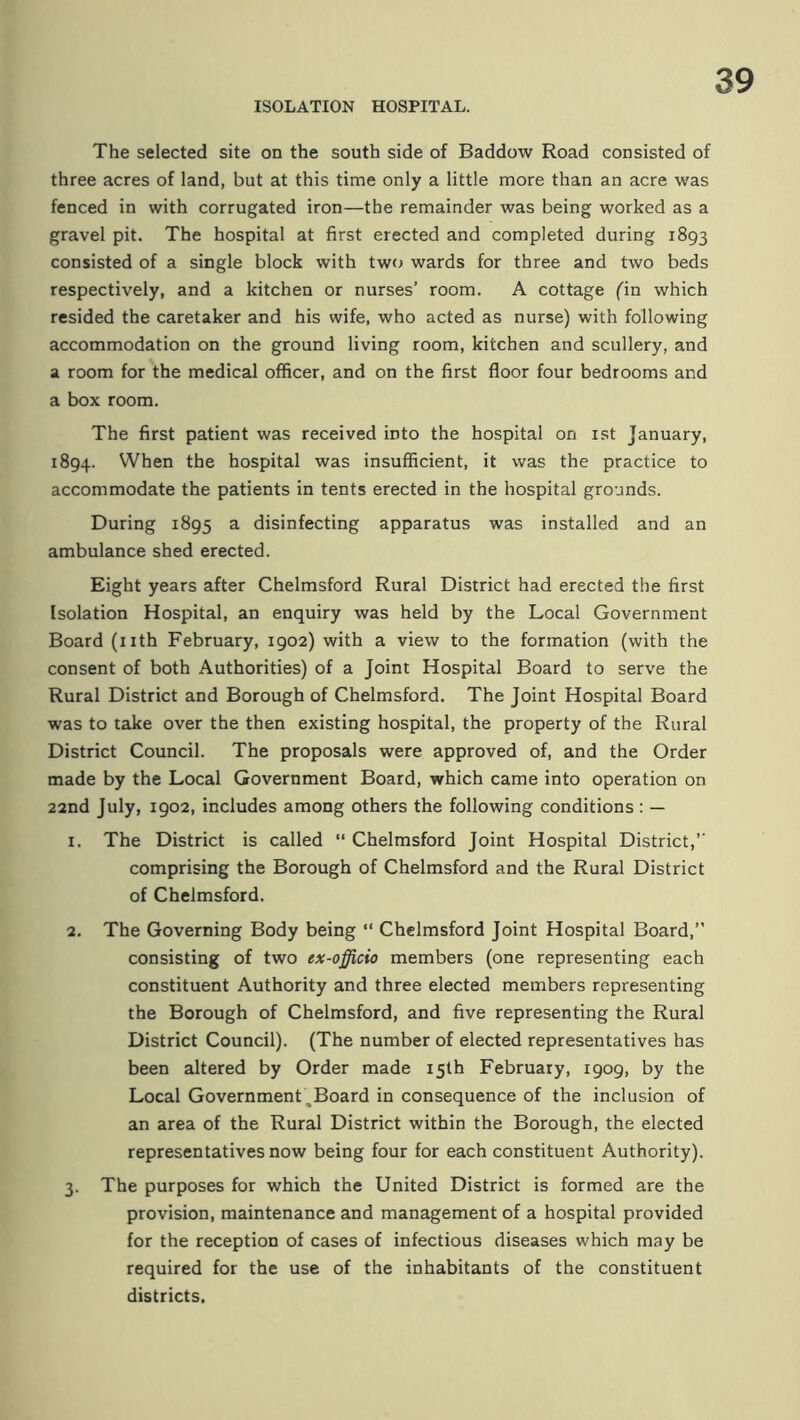 The selected site on the south side of Baddow Road consisted of three acres of land, but at this time only a little more than an acre was fenced in with corrugated iron—the remainder was being worked as a gravel pit. The hospital at first erected and completed during 1893 consisted of a single block with two wards for three and two beds respectively, and a kitchen or nurses’ room. A cottage fin which resided the caretaker and his wife, who acted as nurse) with following accommodation on the ground living room, kitchen and scullery, and a room for the medical officer, and on the first floor four bedrooms and a box room. The first patient was received into the hospital on ist January, 1894. When the hospital was insufficient, it was the practice to accommodate the patients in tents erected in the hospital grounds. During 1895 a disinfecting apparatus was installed and an ambulance shed erected. Eight years after Chelmsford Rural District had erected the first Isolation Hospital, an enquiry was held by the Local Government Board (nth February, 1902) with a view to the formation (with the consent of both Authorities) of a Joint Hospital Board to serve the Rural District and Borough of Chelmsford. The Joint Hospital Board was to take over the then existing hospital, the property of the Rural District Council. The proposals were approved of, and the Order made by the Local Government Board, which came into operation on 22nd July, igo2, includes among others the following conditions : — 1. The District is called “ Chelmsford Joint Hospital District,’’ comprising the Borough of Chelmsford and the Rural District of Chelmsford. 2. The Governing Body being “ Chelmsford Joint Hospital Board,” consisting of two ex-officio members (one representing each constituent Authority and three elected members representing the Borough of Chelmsford, and five representing the Rural District Council). (The number of elected representatives has been altered by Order made 15th February, 1909, by the Local Government ,Board in consequence of the inclusion of an area of the Rural District within the Borough, the elected representatives now being four for each constituent Authority). 3. The purposes for which the United District is formed are the provision, maintenance and management of a hospital provided for the reception of cases of infectious diseases which may be required for the use of the inhabitants of the constituent districts.