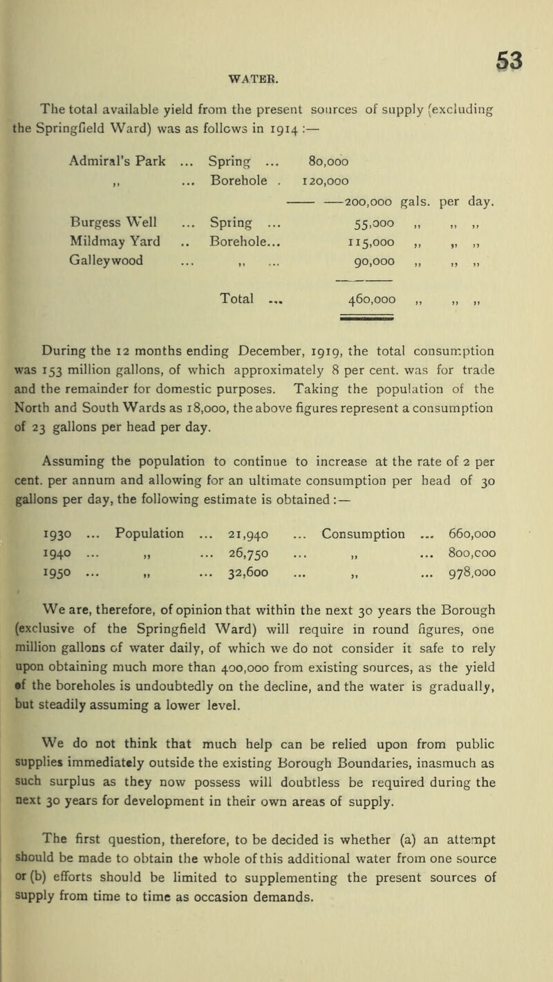 The total available yield from the present sources of supply (excluding the Springfield Ward) was as follows in 1914 :— Admiral’s Park .. . Spring ... 80,000 1» • .. Borehole . 120,000 —200,000 gals. Burgess Well .. Spring ... 55.300 .. Mildmay Yard , Borehole... 115,000 ,, Galley wood „ ... 90,000 ,, Total ... 460,000 ,, During the 12 months ending December, 1919, the total consumption was 153 million gallons, of which approximately 8 per cent, was for trade and the remainder for domestic purposes. Taking the population of the North and South Wards as 18,000, the above figures represent a consumption of 23 gallons per head per day. Assuming the population to continue to increase at the rate of 2 per cent, per annum and allowing for an ultimate consumption per head of 30 gallons per day, the following estimate is obtained : — 1930 .. ,. Population . .. 21,940 ... Consumption ... 660,000 1940 .. -• >> .. 26,750 ,, ... 800,coo 1950 .. ' • »> •' .. 32,600 „ ... 978,000 We are, therefore, of opinion that within the next 30 years the Borough (exclusive of the Springfield Ward) will require in round figures, one million gallons of water daily, of which we do not consider it safe to rely upon obtaining much more than 400,000 from existing sources, as the yield •f the boreholes is undoubtedly on the decline, and the water is gradually, but steadily assuming a lower level. We do not think that much help can be relied upon from public supplies immediately outside the existing Borough Boundaries, inasmuch as such surplus as they now possess will doubtless be required during the next 30 years for development in their own areas of supply. The first question, therefore, to be decided is whether (a) an attempt should be made to obtain the whole of this additional water from one source or (b) efforts should be limited to supplementing the present sources of supply from time to time as occasion demands.