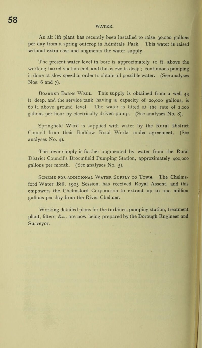 An air lift plant has recently been installed to raise 30,000 gallons per day from a spring outcrop in Admirals Park. This water is raised without extra cost and augments the water supply. The present water level in bore is approximately 10 ft. above the working barrel suction end, and this is 220 ft. deep ; continuous pumping is done at slow speed in order to obtain all possible water. (See analyses Nos. 6 and 7). Boarded Barns Well. This supply is obtained from a well 43 ft. deep, and the service tank having a capacity of 20,000 gallons, is 60 ft. above ground level. The water is lifted at the rate of 2,000 gallons per hour by electrically driven pump. (See analyses No. 8). Springfield Ward is supplied with water by the Rural District Council from their Baddow Road Works under agreement, (See analyses No. 4). The town supply is further augmented by water from the Rural District Council’s Broomfield Pumping Station, approximately 400,000 gallons per month. (See analyses No. 5). Scheme for additional Water Supply to Town. The Chelms- ford Water Bill, 1923 Session, has received Royal Assent, and this empowers the Chelmsford Corporation to extract up to one million gallons per day from the River Chelmer. Working detailed plans for the turbines, pumping station, treatment plant, filters, &c., are now being prepared by the Borough Engineer and Surveyor.
