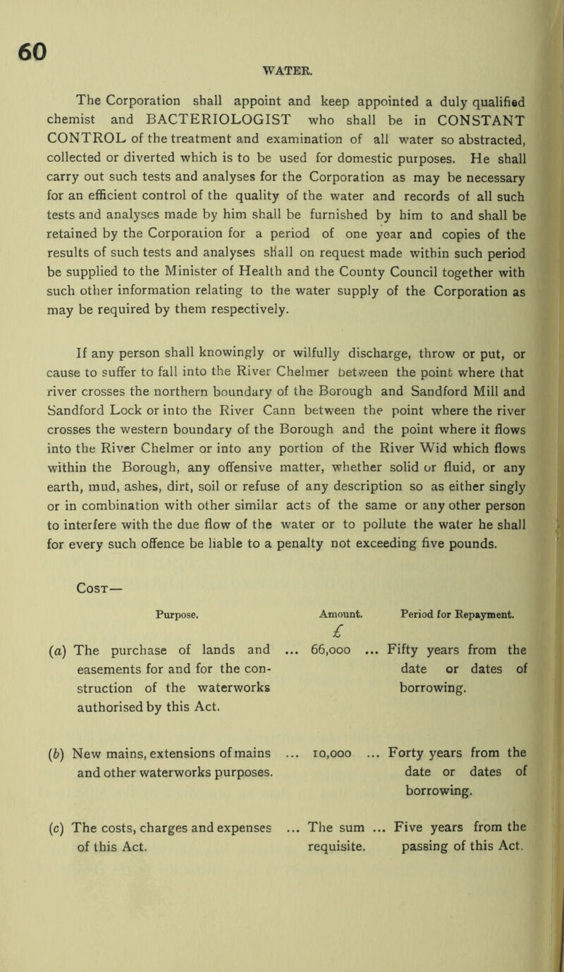 WATER. The Corporation shall appoint and keep appointed a duly qualified chemist and BACTERIOLOGIST who shall be in CONSTANT CONTROL of the treatment and examination of all water so abstracted, collected or diverted which is to be used for domestic purposes. He shall carry out such tests and analyses for the Corporation as may be necessary for an efficient control of the quality of the water and records of all such tests and analyses made by him shall be furnished by him to and shall be retained by the Corporation for a period of one year and copies of the results of such tests and analyses shall on request made within such period be supplied to the Minister of Health and the County Council together with such other information relating to the water supply of the Corporation as may be required by them respectively. If any person shall knowingly or wilfully discharge, throw or put, or cause to suffer to fall into the River Chelmer betv/een the point where that river crosses the northern boundary of the Borough and Sandford Mill and Sandford Lock or into the River Cann between the point where the river crosses the western boundary of the Borough and the point where it flows into the River Chelmer or into any portion of the River Wid which flows within the Borough, any offensive matter, whether solid or fluid, or any earth, mud, ashes, dirt, soil or refuse of any description so as either singly or in combination with other similar acts of the same or any other person to interfere with the due flow of the water or to pollute the water he shall for every such offence be liable to a penalty not exceeding five pounds. Cost— Purpose. Amount. Period for Repayment. (a) The purchase of lands and easements for and for the con- struction of the waterworks authorised by this Act. ... 66,000 .. Fifty years from the date or dates of borrowing. (b) New mains, extensions of mains and other waterworks purposes. ... 10,000 . .. Forty years from the date or dates of borrowing. (c) The costs, charges and expenses ... The sum ... Five years from the of this Act. requisite. passing of this Act.