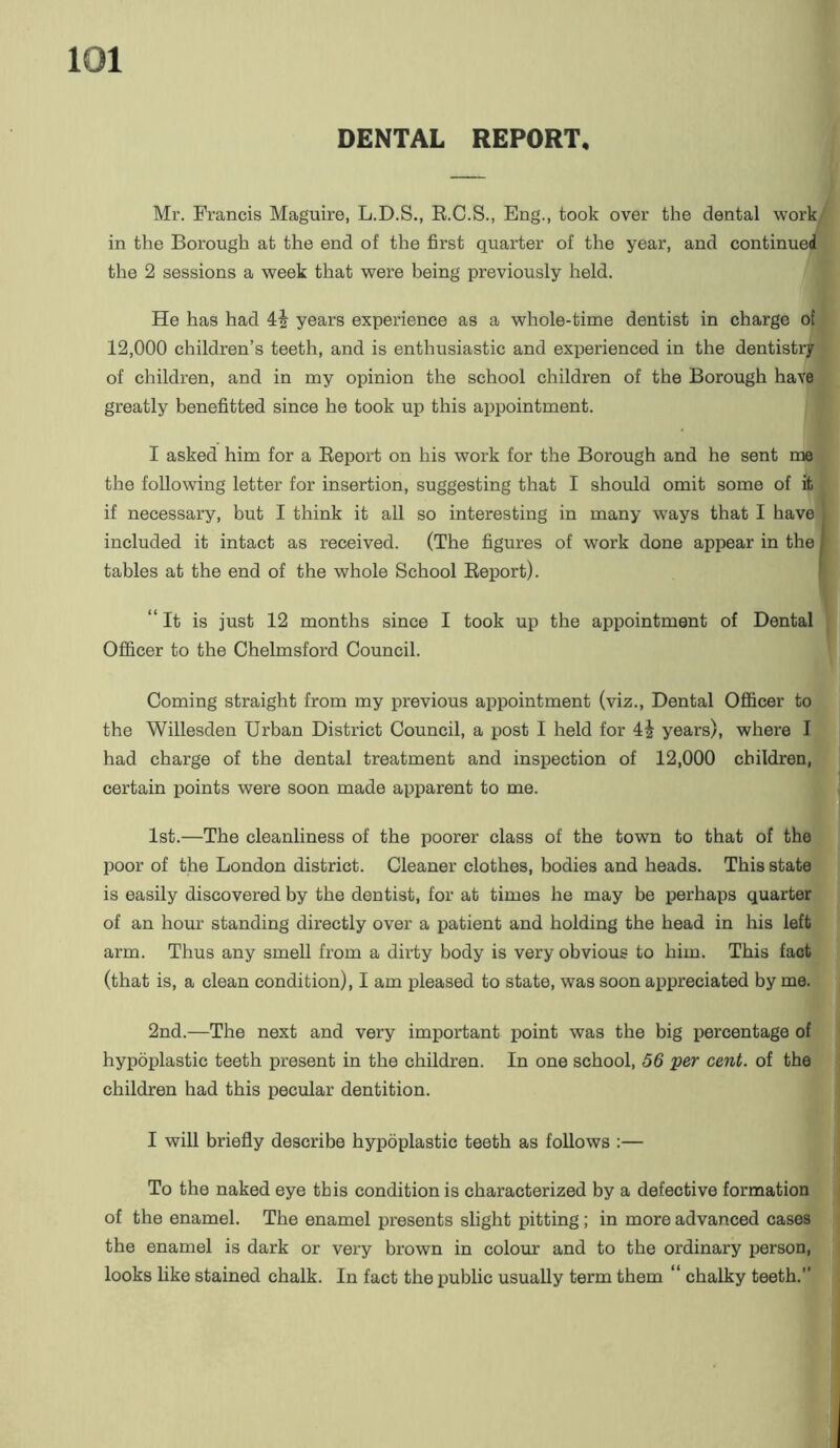 DENTAL REPORT, Mr. Francis Maguire, L.D.S., R.C.S., Eng., took over the dental work,^ in the Borough at the end of the first quarter of the year, and continued the 2 sessions a week that were being previously held. He has had years experience as a whole-time dentist in charge of] 12,000 children’s teeth, and is enthusiastic and experienced in the dentistry! of children, and in my opinion the school children of the Borough havej greatly benefitted since he took up this appointment. I asked him for a Report on his work for the Borough and he sent me] the following letter for insertion, suggesting that I should omit some of it] if necessary, but I think it all so interesting in many ways that I have] included it intact as received. (The figures of work done appear in the | tables at the end of the whole School Report). “It is just 12 months since I took up the appointment of Dental Officer to the Chelmsford Council. Coming straight from my previous appointment (viz.. Dental Officer to^ the Willesden Urban District Council, a post I held for years), where Ij; had charge of the dental treatment and inspection of 12,000 children,** ! certain points were soon made apparent to me. 1st.—The cleanliness of the poorer class of the town to that of the poor of the London district. Cleaner clothes, bodies and heads. This state f is easily discovered by the dentist, for at times he may be perhaps quartern of an hour standing directly over a patient and holding the head in his leftr arm. Thus any smell from a dirty body is very obvious to him. This fact (that is, a clean condition), I am pleased to state, was soon appreciated by me. 2nd.—The next and very important point was the big ijercentage of hypoplastic teeth present in the children. In one school, S6 per cent, of the children had this pecular dentition. I will briefly describe hypoplastic teeth as follows ;— To the naked eye this condition is characterized by a defective formation of the enamel. The enamel presents slight pitting; in more advanced cases the enamel is dark or very brown in colour and to the ordinary person, looks like stained chalk. In fact the public usually term them “ chalky teeth.