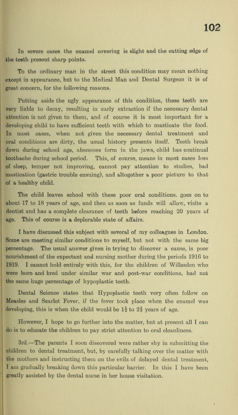 In severe cases the enamel covering is slight and the cutting edge of the teeth present sharp points. To the ordinary man in the street this condition may mean nothing except in appearance, but to the Medical Man and Dental Surgeon it is of great concern, for the following reasons. Putting aside the ugly appearance of this condition, these teeth ai’e ' very liable to decay, resulting in early extraction if the necessary dental I attention is not given to them, and of course it is most important for a I developing child to have sufficient teeth with which to masticate the food. ] In most cases, when not given the necessary dental treatment and oral conditions are dirty, the usual history presents itself. Teeth break down during school age, abscesses form in the jaws, child has continual I toothache during school period. This, of course, means in most cases loss of sleep, temper not improving, cannot pay attention to studies, bad mastication (gastric trouble ensuing), and altogether a poor picture to that i of a healthy child. 1 ' The child leaves school with these poor oral conditions, goes on to about 17 to 18 years of age, and then as soon as funds will allow, visits a dentist and has a complete clearance of teeth before reaching 20 years of age. This of course is a deplorable state of affairs. I have discussed this subject with several of my colleagues in London. 1 Some are meeting similar conditions to myself, but not with the same big percentage. The usual answer given in trying to discover a cause, is poor nourishment of the expectant and nursing mother during the periods 1916 to I 1919. I cannot hold entirely with this, for the children of Willesden who were bom and bred under similar war and post-war conditions, had not , the same huge percentage of hypoplastic teeth. 1 Dental Science states that Hypoplastic teeth very often follow on 1 Measles and Scarlet Fever, if the fever took place when the enamel was ' developing, this is when the child would be li to 2i years of age. I However, I hope to go further into the matter, but at present all I can I do is to educate the children to pay strict attention to oral cleanliness. 1 3rd.—The parents I soon discovered were rather shy in submitting the I children to dental treatment, but, by carefully talking over the matter with I the mothers and instmcting them on the evils of delayed dental treatment, ! I am gradually breaking down this particular barrier. In this I have been j greatly assisted by the dental nurse in her house visitation.