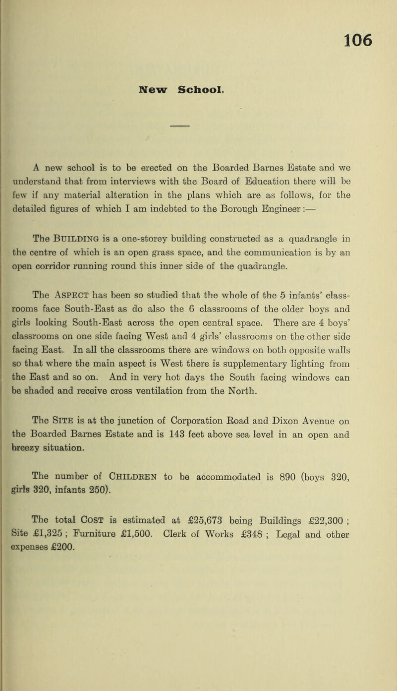 New School. A new school is to be erected on the Boarded Barnes Estate and we understand that from interviews with the Board of Education there will be few if any material alteration in the plans which are as follows, for the detailed figures of which I am indebted to the Borough Engineer;— The Building is a one-storey building constructed as a quadrangle in the centre of which is an open grass space, and the communication is by an open corridor running round this inner side of the quadrangle. The Aspect has been so studied that the whole of the 5 infants’ class- rooms face South-East as do also the 6 classrooms of the older boys and girls looking South-East across the open central space. There are 4 boys’ classrooms on one side facing West and 4 girls’ classrooms on the other side facing East. In all the classrooms there are windows on both opposite walls so that where the main aspect is West there is supplementary lighting from the East and so on. And in very hot days the South facing windows can be shaded and receive cross ventilation from the North. The Site is at the junction of Corporation Eoad and Dixon Avenue on the Boarded Barnes Estate and is 143 feet above sea level in an open and breezy situation. The number of Childken to be accommodated is 890 (boys 320, girls 320, infants 250). The total Cost is estimated at £25,673 being Buildings £22,300 ; Site £1,325 ; Furnitm'e £1,500. Clerk of Works £348 ; Legal and other expenses £200.