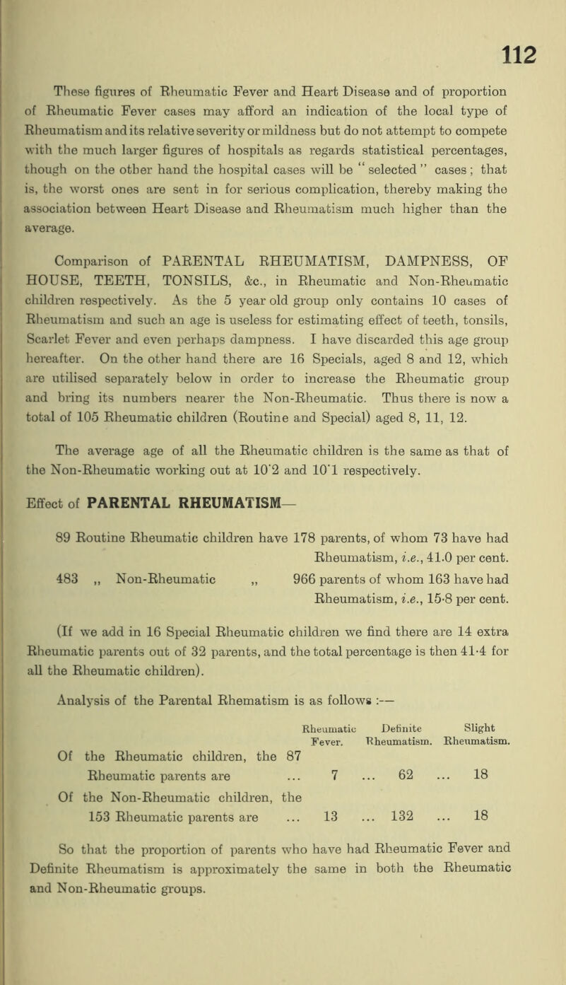 These figures of Bheumatic Fever and Heart Disease and of proportion of Eheumatic Fever cases may afford an indication of the local type of Rheumatism and its relative severity or mildness but do not attempt to compete with the much larger figures of hospitals as regards statistical percentages, though on the other hand the hospital cases will be “selected” cases; that is, the w’orst ones are sent in for serious complication, thereby making the association between Heart Disease and Rheumatism much higher than the average. Comparison of PARENTAL RHEUMATISM, DAMPNESS, OF HOUSE, TEETH, TONSILS, &c., in Rheumatic and Non-Rheumatic children respectively. As the 5 year old group only contains 10 cases of Rheumatism and such an age is useless for estimating effect of teeth, tonsils. Scarlet Fever and even i)erhaps dampness. I have discarded this age group hereafter. On the other hand there are 16 Specials, aged 8 and 12, which are utilised separately below in order to increase the Rheumatic group and bring its numbers nearer the Non-Rheumatic. Thus there is now a total of 105 Rheumatic children (Routine and Special) aged 8, 11, 12. The avei’age age of all the Rheumatic children is the same as that of the Non-Rheumatic working out at 10'2 and lO'l respectively. Effect of PARENTAL RHEUMATISM— 89 Routine Rheumatic children have 178 parents, of whom 73 have had Rheumatism, he., 41.0 per cent. 483 „ Non-Rheumatic „ 966 parents of whom 163 have had Rheumatism, f.e., 15-8 per cent. (If we add in 16 Special Rheumatic children we find there are 14 extra Rheumatic parents out of 32 parents, and the total percentage is then 41-4 for all the Rheumatic children). Analysis of the Parental Rhematism is as follows :— Rheumatic Definite Slight Fever. Rheumatism. Rheumatism. Of the Rheumatic children, the 87 Rheumatic parents are ... 7 ... 62 ... 18 Of the Non-Rheumatic children, the 153 Rheumatic parents are ... 13 ... 132 ... 18 So that the proportion of parents who have had Rheumatic Fever and Definite Rheumatism is approximately the same in both the Rheumatic and Non-Rheumatic groups.