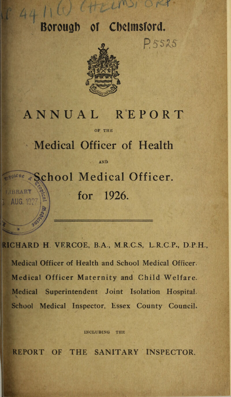 IJSKTf ) / , x 11 V / '■,v Borough of Chelmsford. ■IM P ssis sr-f ANNUAL REPORT OF THE Medical Officer of Health AND _ ^School Medical Officer. It Xv'a ■JlBRART \«£ Ei AUG. 1D:7)r for 1926. RICHARD H. VF.RCOE, B.A., M.R.C.S, L.R.C.P., D.P.H., Medical Officer of Health and School Medical Officer. Medical Officer Maternity and Child Welfare. Medical Superintendent Joint Isolation Hospital. School Medical Inspector, Essex County Council. INCLUDING THE