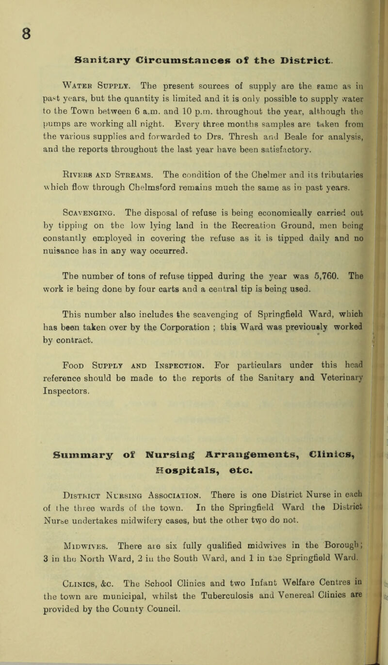 Sanitary Circumstances of the District. Water Supply. The present sources of supply are the same as in pa^t years, but the quantity is limited and it is only possible to supply water to the Town between 6 a.m. and 10 p.m. throughout the year, although the pumps are working all night. Every three months samples are. taken from the various supplies and forwarded to Drs. Thresh and Beale for analysis, and the reports throughout the last year have been satisfactory. Rivers and Streams. The condition of the Chelmer and its tributaries which flow7 through Chelmsford remains much the same as in past years. Scavenging. The disposal of refuse is being economically carrier! out by tipping on the low lying land in the Recreation Ground, men being constantly employed in covering the refuse as it is tipped daily and no nuisance has in any way occurred. The number of tons of refuse tipped during the year was 5,760. The work is being done by four carts and a central tip is being used. This number also includes the scavenging of Springfield Ward, which has been taken over by the Corporation ; this Ward was previously worked by contract. Food Supply and Inspection. For particulars under this head reference should be made to the reports of the Sanitary and Veterinary Inspectors. Summary of Nursing Arrangements, Clinics, Hospitals, etc. District Nursing Association. There is one District Nurse in each of the three wards of the town. In the Springfield Ward the District Nuroe undertakes midwifery cases, but the other t\yo do not. Midwives. There aie six fully qualified midwives in the Borough; 3 in the North Ward, 2 iu the South Ward, and 1 in tne Springfield Ward. Clinics, &c. The School Clinics and two Infant Welfare Centres in the town are municipal, w7hilst the Tuberculosis and Venereal Clinics are provided by the County Council.