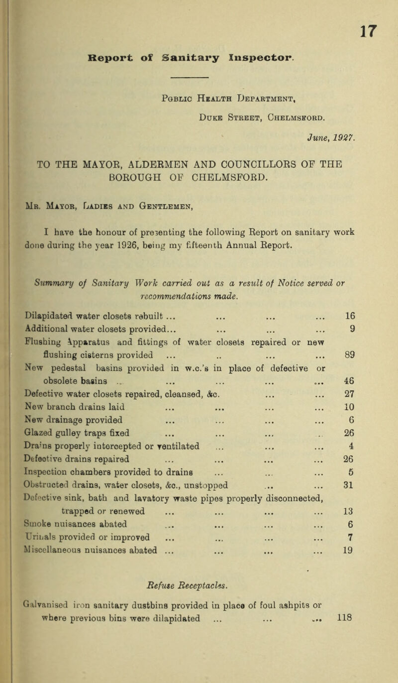 Report of Sanitary Inspector. Pgblic Health Department, Duke Street, Chelmshord. June, 1927. TO THE MAYOR, ALDERMEN AND COUNCILLORS OF THE BOROUGH OF CHELMSFORD. Mr. Mayor, Ladies and Gentlemen, I have the honour of presenting the following Report on sanitary work done during the year 1926, being ray fifteenth Annual Report. Summary of Sanitary Work carried out as a result of Notice served or recommendations made. Dilapidated water closets rebuilt ... Additional water closets provided... Flushing \pparatus and fittings of water closets repaired or new flushing cisterns provided New pedestal basins provided in w.c.’s in place of defective or obsolete basins ... Defective water closets repaired, cleansed, &c. New branch drains laid New drainage provided Glazed gulley traps fixed Drams properly intercepted or ventilated Defeotive drains repaired Inspection chambers provided to drains Obstructed drains, water closets, &o., unstopped Defective sink, bath and lavatory waste pipes properly disconnected, trapped or renewed Smoke nuisances abated Urinals provided or improved Miscellaneous nuisances abated ... 16 9 89 46 27 10 6 26 4 26 5 31 13 6 7 19 Refuse Receptacles. Galvanised iron sanitary dustbins provided in place of foul ashpits or where previous bins were dilapidated ... ... ... 118